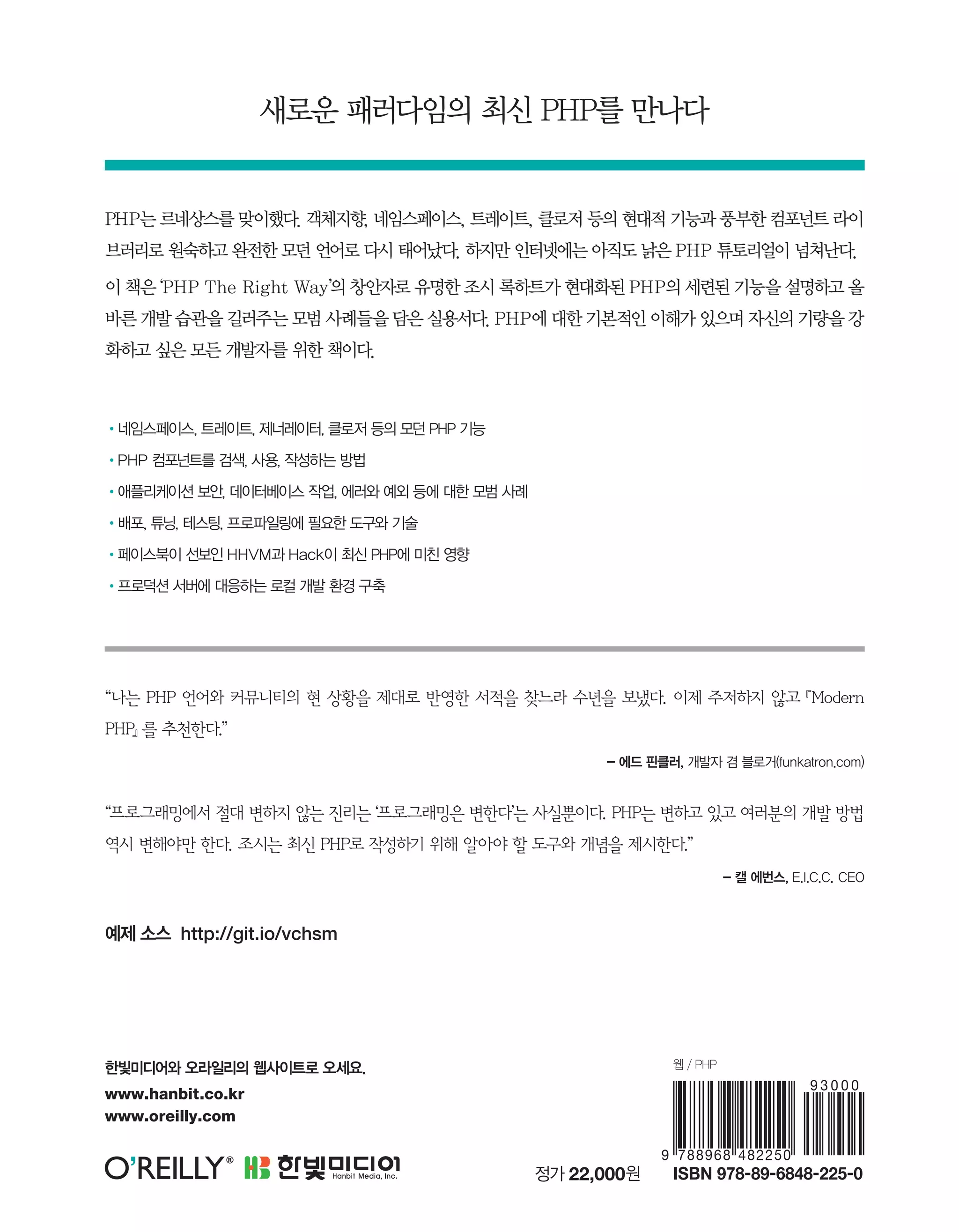 “나는 PHP 언어와 커뮤니티의 현 상황을 제대로 반영한 서적을 찾느라 수년을 보냈다. 이제 주저하지 않고 『Modern
PHP』 를 추천한다.”
- 에드 핀클러, 개발자 겸 블로거(funkatron.com)
“프로그래밍에서 절대 변하지 않는 진리는 ‘프로그래밍은 변한다’는 사실뿐이다. PHP는 변하고 있고 여러분의 개발 방법
역시 변해야만 한다. 조시는 최신 PHP로 작성하기 위해 알아야 할 도구와 개념을 제시한다.”
- 캘 에번스, E.I.C.C. CEO
PHP는 르네상스를 맞이했다. 객체지향, 네임스페이스, 트레이트, 클로저 등의 현대적 기능과 풍부한 컴포넌트 라이
브러리로 원숙하고 완전한 모던 언어로 다시 태어났다. 하지만 인터넷에는 아직도 낡은 PHP 튜토리얼이 넘쳐난다.
이 책은 ‘PHP The Right Way’의 창안자로 유명한 조시 록하트가 현대화된 PHP의 세련된 기능을 설명하고 올
바른 개발 습관을 길러주는 모범 사례들을 담은 실용서다. PHP에 대한 기본적인 이해가 있으며 자신의 기량을 강
화하고 싶은 모든 개발자를 위한 책이다.
•네임스페이스, 트레이트, 제너레이터, 클로저 등의 모던 PHP 기능
•PHP 컴포넌트를 검색, 사용, 작성하는 방법
•애플리케이션 보안, 데이터베이스 작업, 에러와 예외 등에 대한 모범 사례
•배포, 튜닝, 테스팅, 프로파일링에 필요한 도구와 기술
•페이스북이 선보인 HHVM과 Hack이 최신 PHP에 미친 영향
•프로덕션 서버에 대응하는 로컬 개발 환경 구축
웹 / PHP
새로운 패러다임의 최신 PHP를 만나다
정가 22,000원
한빛미디어와 오라일리의 웹사이트로 오세요.
www.hanbit.co.kr
www.oreilly.com
예제 소스 http://git.io/vchsm
 