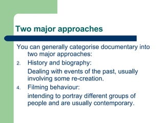 Two major approaches You can generally categorise documentary into two major approaches: History and biography: Dealing with events of the past, usually involving some re-creation. Filming behaviour: intending to portray different groups of people and are usually contemporary. 