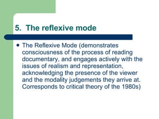 5.  The reflexive mode The Reflexive Mode (demonstrates consciousness of the process of reading documentary, and engages actively with the issues of realism and representation, acknowledging the presence of the viewer and the modality judgements they arrive at. Corresponds to critical theory of the 1980s)  