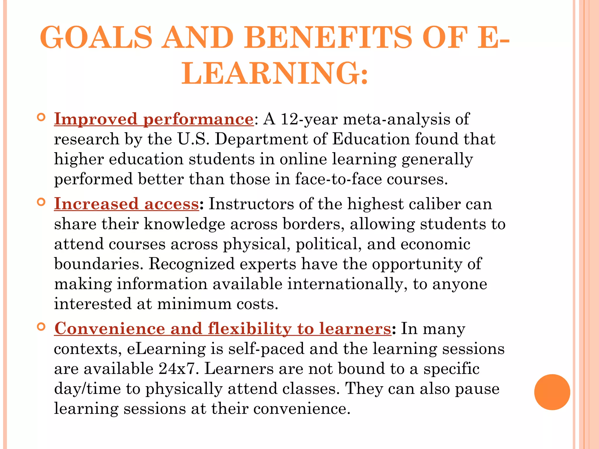 GOALS AND BENEFITS OF E-
LEARNING:
 Improved performance: A 12-year meta-analysis of
research by the U.S. Department of Education found that
higher education students in online learning generally
performed better than those in face-to-face courses.
 Increased access: Instructors of the highest caliber can
share their knowledge across borders, allowing students to
attend courses across physical, political, and economic
boundaries. Recognized experts have the opportunity of
making information available internationally, to anyone
interested at minimum costs.
 Convenience and flexibility to learners: In many
contexts, eLearning is self-paced and the learning sessions
are available 24x7. Learners are not bound to a specific
day/time to physically attend classes. They can also pause
learning sessions at their convenience.
 
