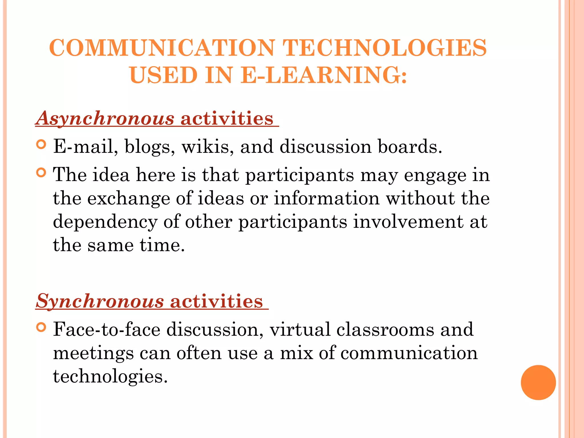 COMMUNICATION TECHNOLOGIES
USED IN E-LEARNING:
Asynchronous activities
 E-mail, blogs, wikis, and discussion boards.
 The idea here is that participants may engage in
the exchange of ideas or information without the
dependency of other participants involvement at
the same time.
 
Synchronous activities
 Face-to-face discussion, virtual classrooms and
meetings can often use a mix of communication
technologies.
 