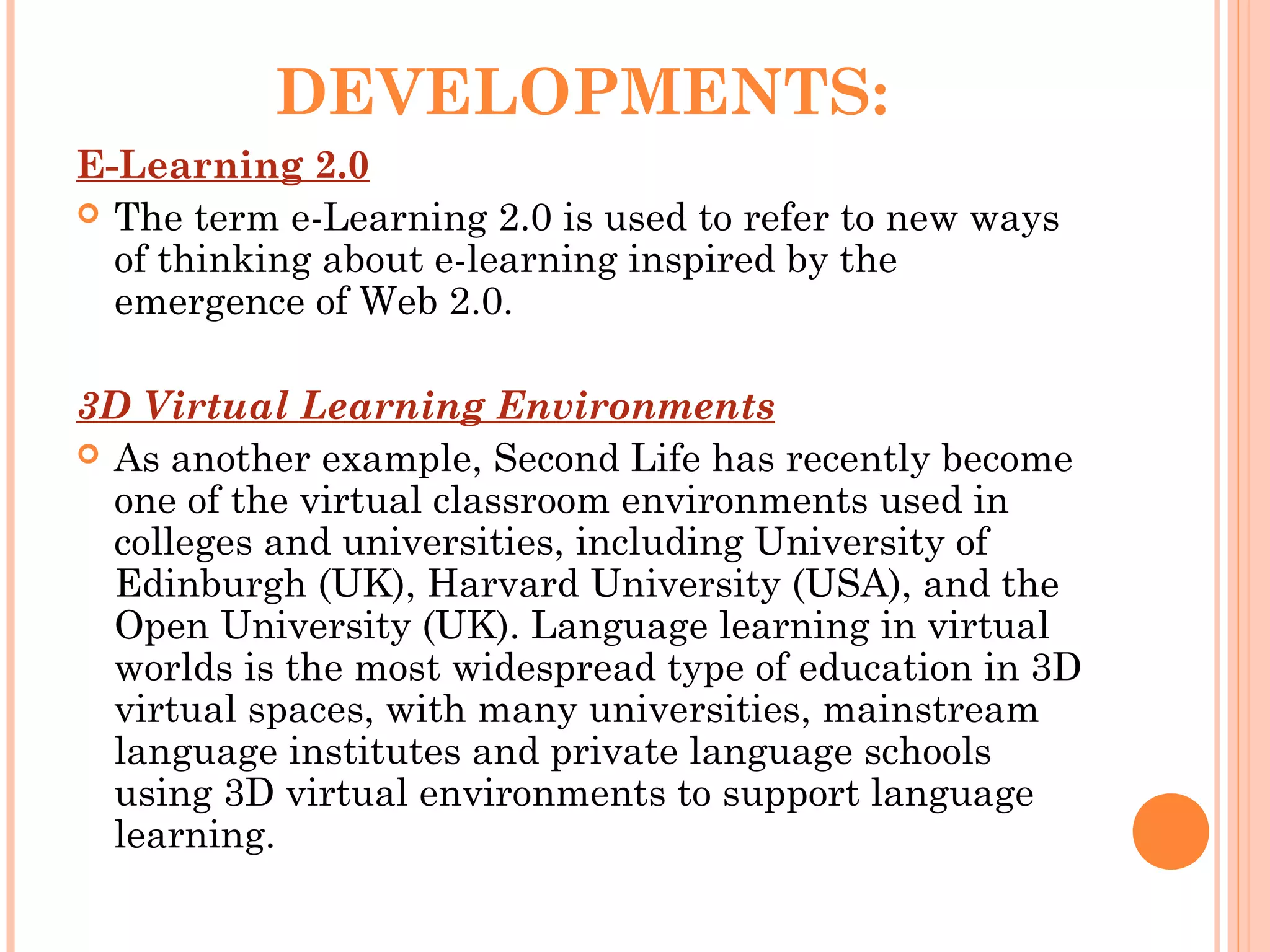 DEVELOPMENTS:
E-Learning 2.0
 The term e-Learning 2.0 is used to refer to new ways
of thinking about e-learning inspired by the
emergence of Web 2.0.
3D Virtual Learning Environments
 As another example, Second Life has recently become
one of the virtual classroom environments used in
colleges and universities, including University of
Edinburgh (UK), Harvard University (USA), and the
Open University (UK). Language learning in virtual
worlds is the most widespread type of education in 3D
virtual spaces, with many universities, mainstream
language institutes and private language schools
using 3D virtual environments to support language
learning.
 