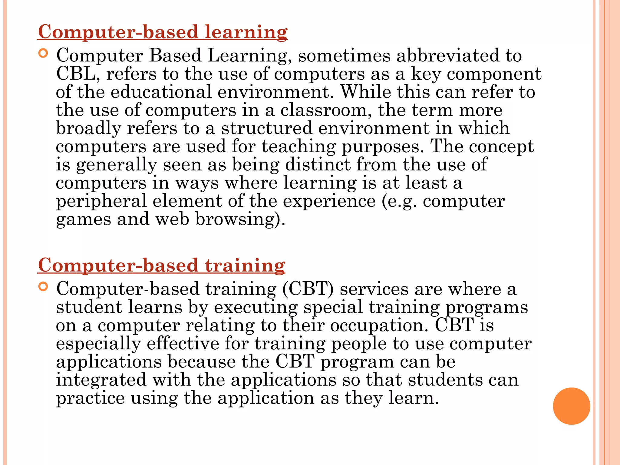 Computer-based learning
 Computer Based Learning, sometimes abbreviated to
CBL, refers to the use of computers as a key component
of the educational environment. While this can refer to
the use of computers in a classroom, the term more
broadly refers to a structured environment in which
computers are used for teaching purposes. The concept
is generally seen as being distinct from the use of
computers in ways where learning is at least a
peripheral element of the experience (e.g. computer
games and web browsing).
Computer-based training
 Computer-based training (CBT) services are where a
student learns by executing special training programs
on a computer relating to their occupation. CBT is
especially effective for training people to use computer
applications because the CBT program can be
integrated with the applications so that students can
practice using the application as they learn.
 