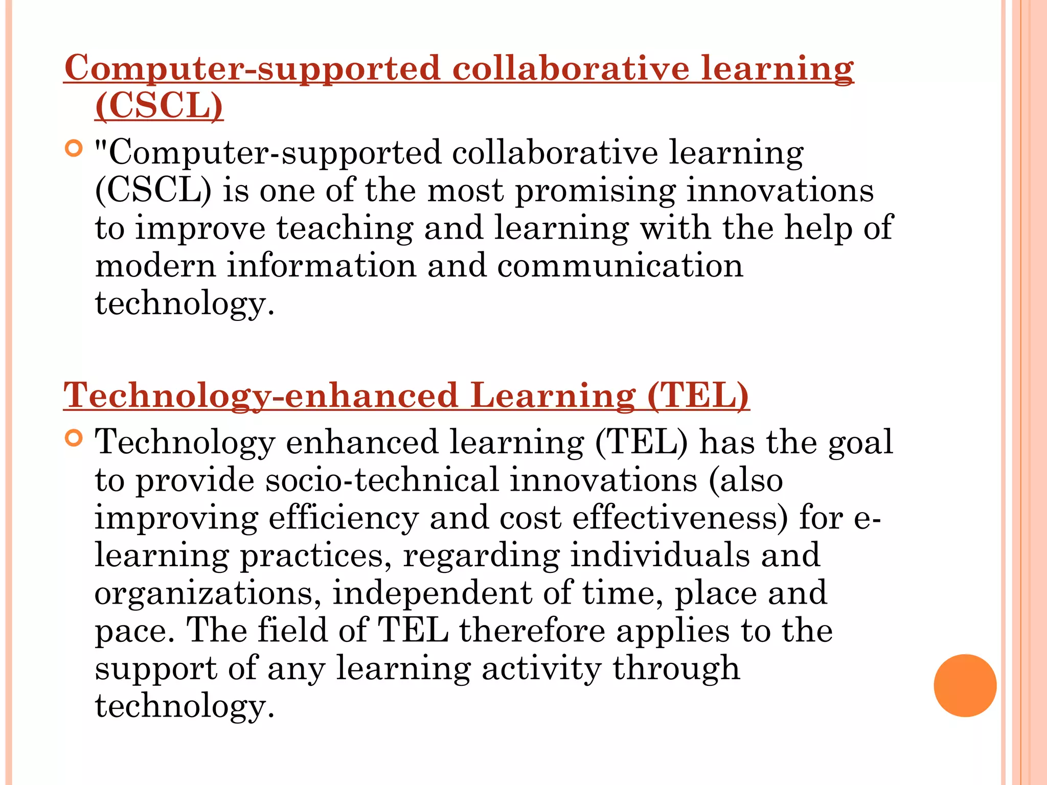 Computer-supported collaborative learning
(CSCL)
 "Computer-supported collaborative learning
(CSCL) is one of the most promising innovations
to improve teaching and learning with the help of
modern information and communication
technology.
Technology-enhanced Learning (TEL)
 Technology enhanced learning (TEL) has the goal
to provide socio-technical innovations (also
improving efficiency and cost effectiveness) for e-
learning practices, regarding individuals and
organizations, independent of time, place and
pace. The field of TEL therefore applies to the
support of any learning activity through
technology.
 