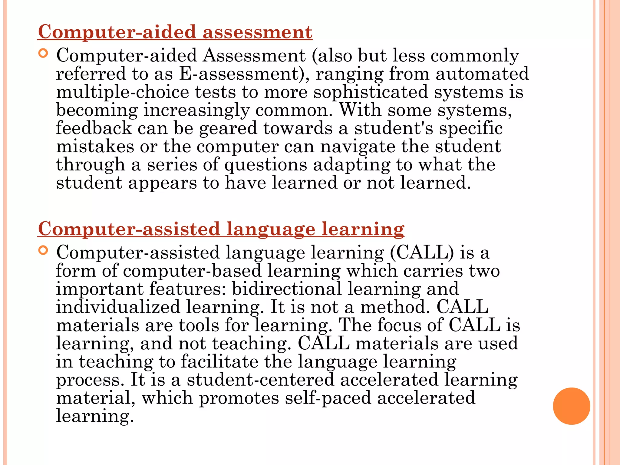 Computer-aided assessment
 Computer-aided Assessment (also but less commonly
referred to as E-assessment), ranging from automated
multiple-choice tests to more sophisticated systems is
becoming increasingly common. With some systems,
feedback can be geared towards a student's specific
mistakes or the computer can navigate the student
through a series of questions adapting to what the
student appears to have learned or not learned.
 
Computer-assisted language learning
 Computer-assisted language learning (CALL) is a
form of computer-based learning which carries two
important features: bidirectional learning and
individualized learning. It is not a method. CALL
materials are tools for learning. The focus of CALL is
learning, and not teaching. CALL materials are used
in teaching to facilitate the language learning
process. It is a student-centered accelerated learning
material, which promotes self-paced accelerated
learning.
 