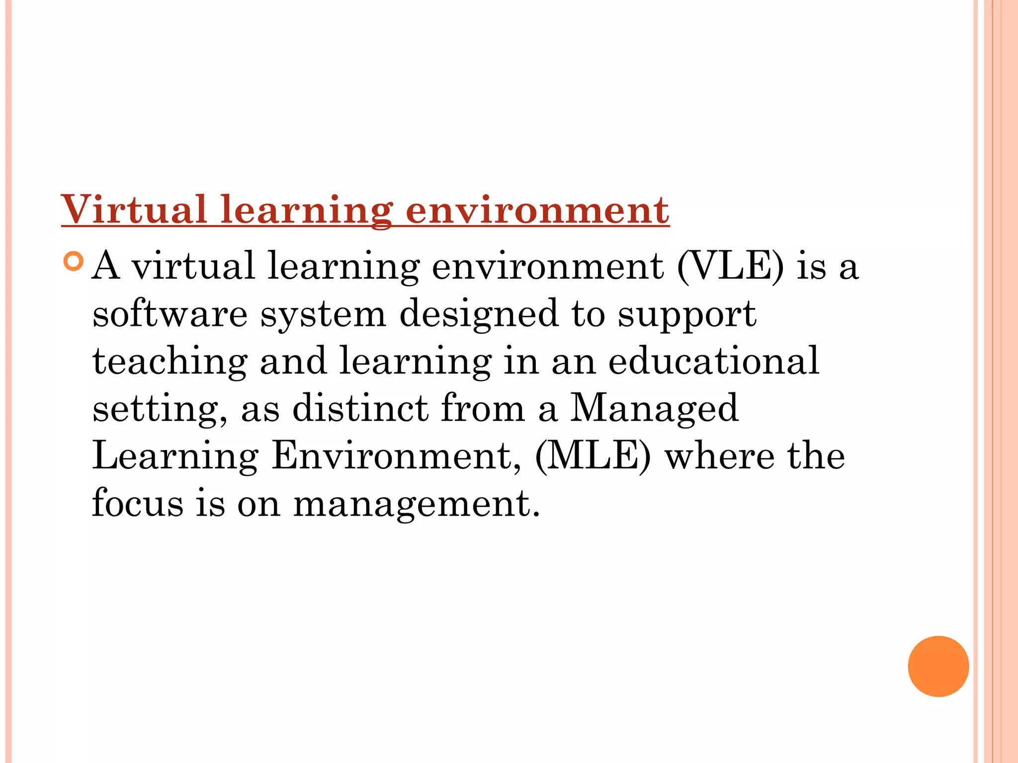 Virtual learning environment
 A virtual learning environment (VLE) is a
software system designed to support
teaching and learning in an educational
setting, as distinct from a Managed
Learning Environment, (MLE) where the
focus is on management.
 