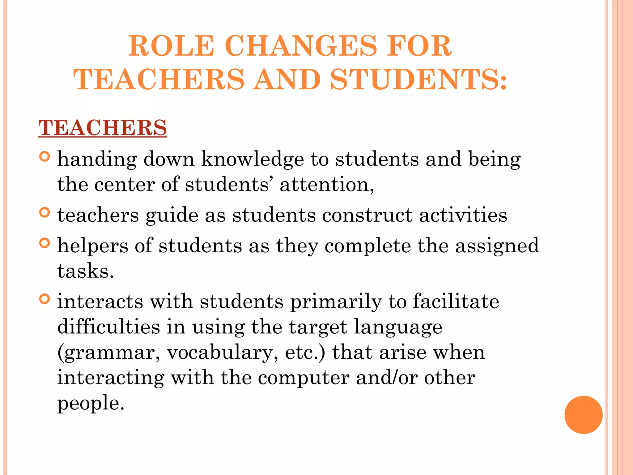 ROLE CHANGES FOR
TEACHERS AND STUDENTS:
TEACHERS
 handing down knowledge to students and being
the center of students’ attention,
 teachers guide as students construct activities
 helpers of students as they complete the assigned
tasks.
 interacts with students primarily to facilitate
difficulties in using the target language
(grammar, vocabulary, etc.) that arise when
interacting with the computer and/or other
people.
 