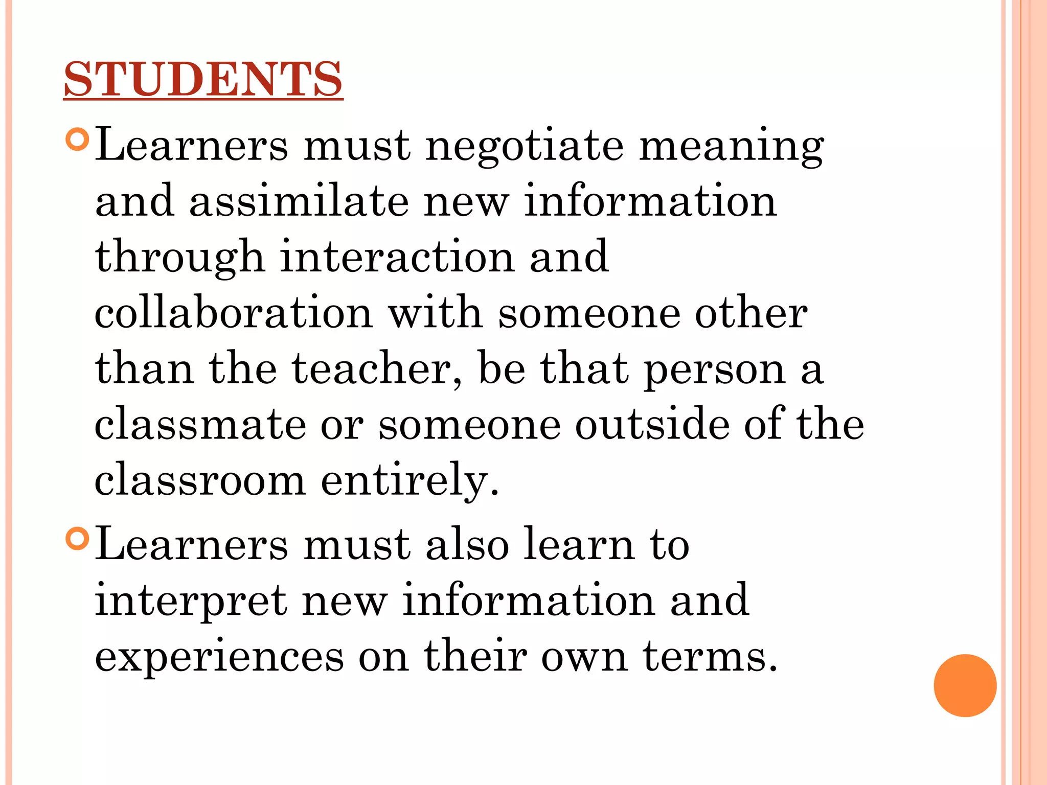 STUDENTS
Learners must negotiate meaning
and assimilate new information
through interaction and
collaboration with someone other
than the teacher, be that person a
classmate or someone outside of the
classroom entirely.
Learners must also learn to
interpret new information and
experiences on their own terms.
 