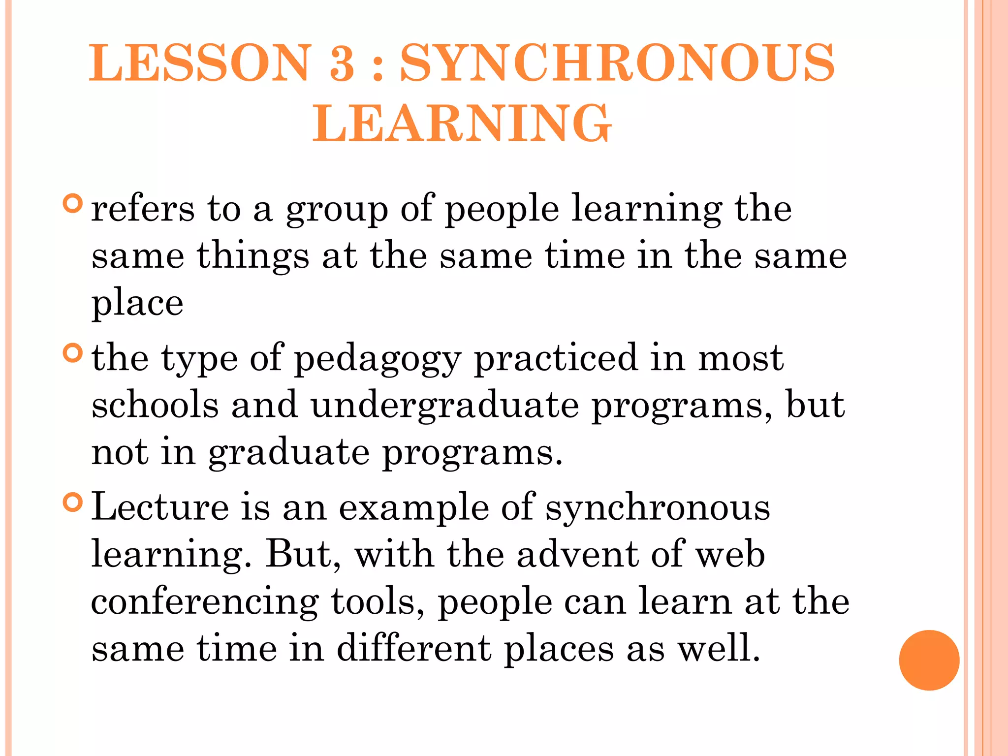 LESSON 3 : SYNCHRONOUS
LEARNING
 refers to a group of people learning the
same things at the same time in the same
place
 the type of pedagogy practiced in most
schools and undergraduate programs, but
not in graduate programs.
 Lecture is an example of synchronous
learning. But, with the advent of web
conferencing tools, people can learn at the
same time in different places as well.
 