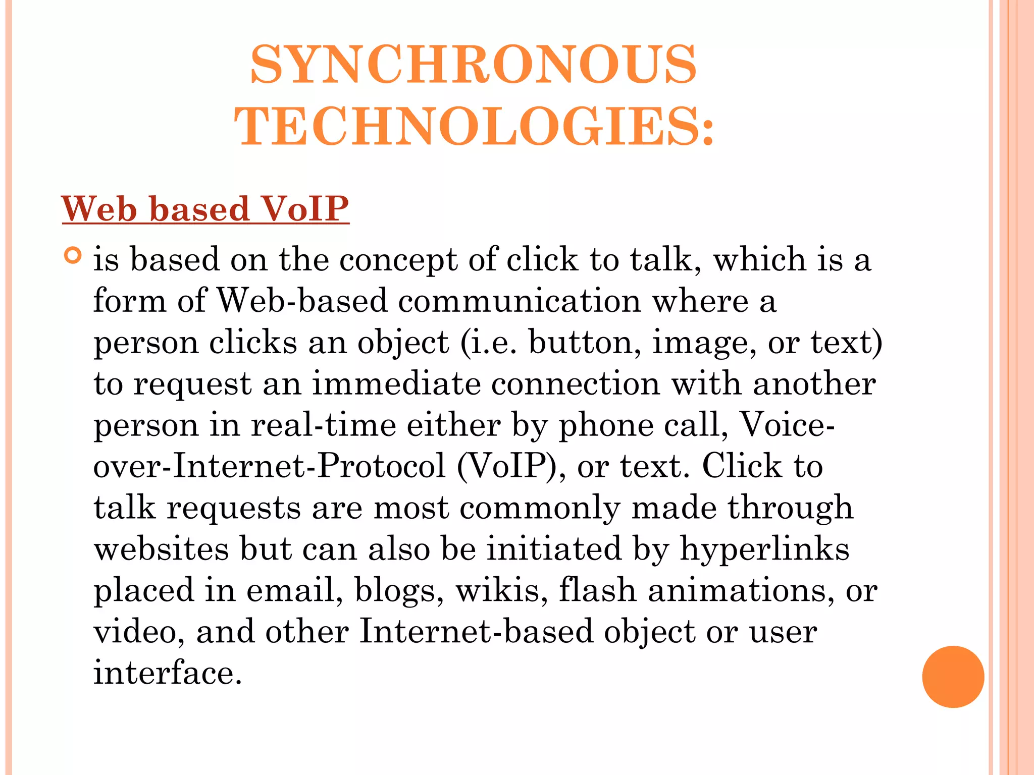 SYNCHRONOUS
TECHNOLOGIES:
Web based VoIP
 is based on the concept of click to talk, which is a
form of Web-based communication where a
person clicks an object (i.e. button, image, or text)
to request an immediate connection with another
person in real-time either by phone call, Voice-
over-Internet-Protocol (VoIP), or text. Click to
talk requests are most commonly made through
websites but can also be initiated by hyperlinks
placed in email, blogs, wikis, flash animations, or
video, and other Internet-based object or user
interface.
 