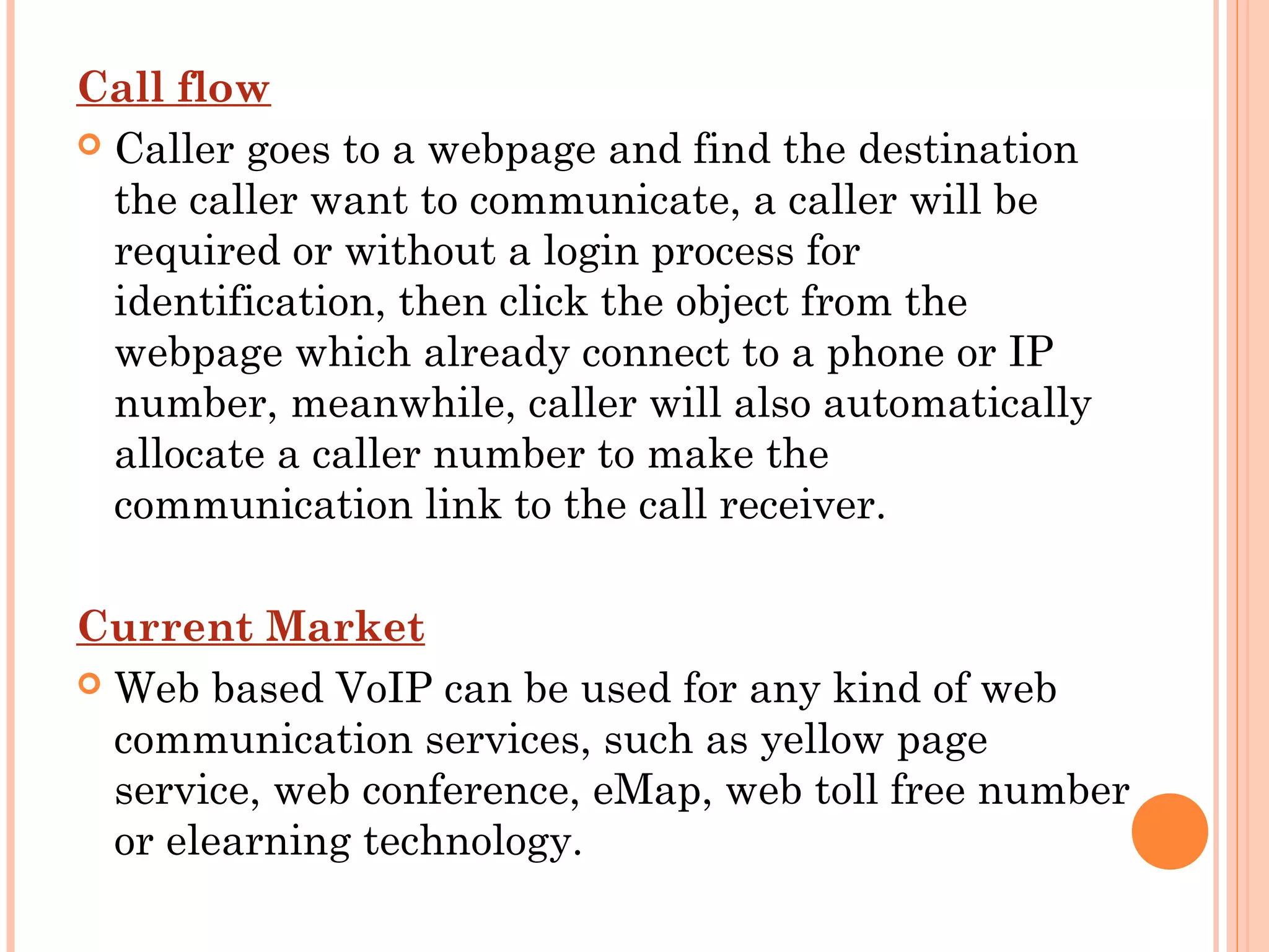 Call flow
 Caller goes to a webpage and find the destination
the caller want to communicate, a caller will be
required or without a login process for
identification, then click the object from the
webpage which already connect to a phone or IP
number, meanwhile, caller will also automatically
allocate a caller number to make the
communication link to the call receiver.
Current Market
 Web based VoIP can be used for any kind of web
communication services, such as yellow page
service, web conference, eMap, web toll free number
or elearning technology.
 