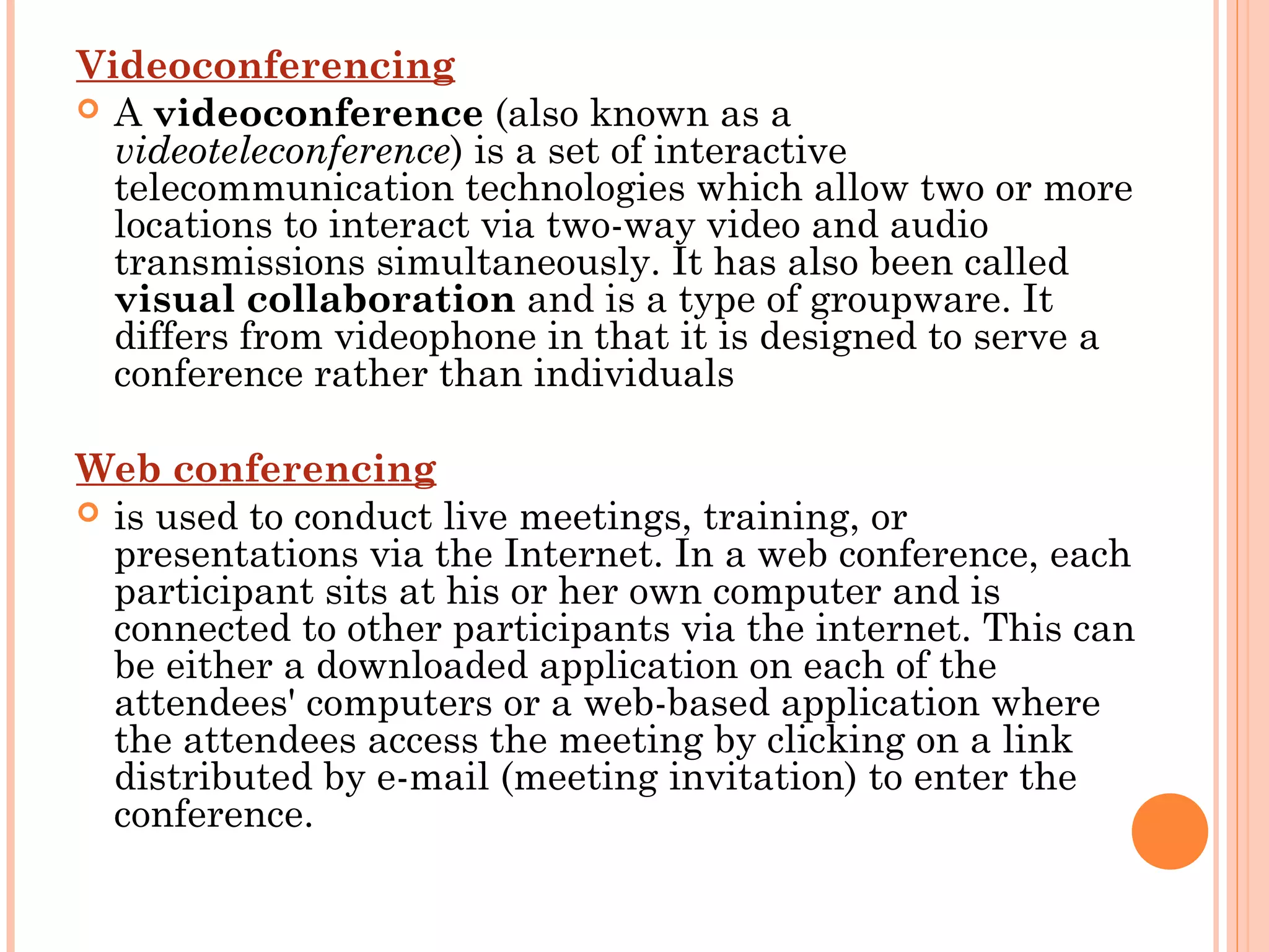 Videoconferencing
 A videoconference (also known as a
videoteleconference) is a set of interactive
telecommunication technologies which allow two or more
locations to interact via two-way video and audio
transmissions simultaneously. It has also been called
visual collaboration and is a type of groupware. It
differs from videophone in that it is designed to serve a
conference rather than individuals
Web conferencing
 is used to conduct live meetings, training, or
presentations via the Internet. In a web conference, each
participant sits at his or her own computer and is
connected to other participants via the internet. This can
be either a downloaded application on each of the
attendees' computers or a web-based application where
the attendees access the meeting by clicking on a link
distributed by e-mail (meeting invitation) to enter the
conference.
 