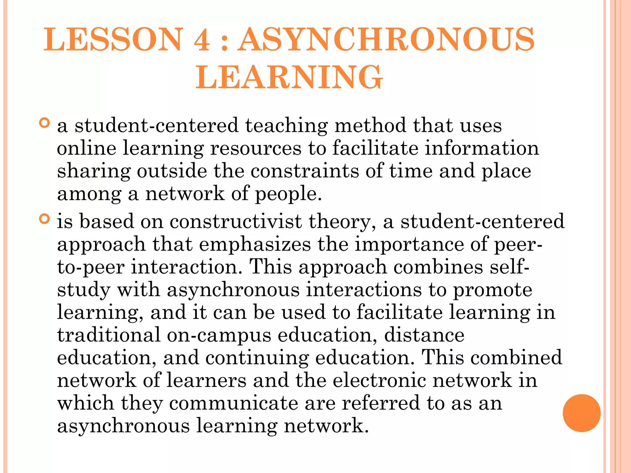 LESSON 4 : ASYNCHRONOUS
LEARNING
 a student-centered teaching method that uses
online learning resources to facilitate information
sharing outside the constraints of time and place
among a network of people.
 is based on constructivist theory, a student-centered
approach that emphasizes the importance of peer-
to-peer interaction. This approach combines self-
study with asynchronous interactions to promote
learning, and it can be used to facilitate learning in
traditional on-campus education, distance
education, and continuing education. This combined
network of learners and the electronic network in
which they communicate are referred to as an
asynchronous learning network.
 