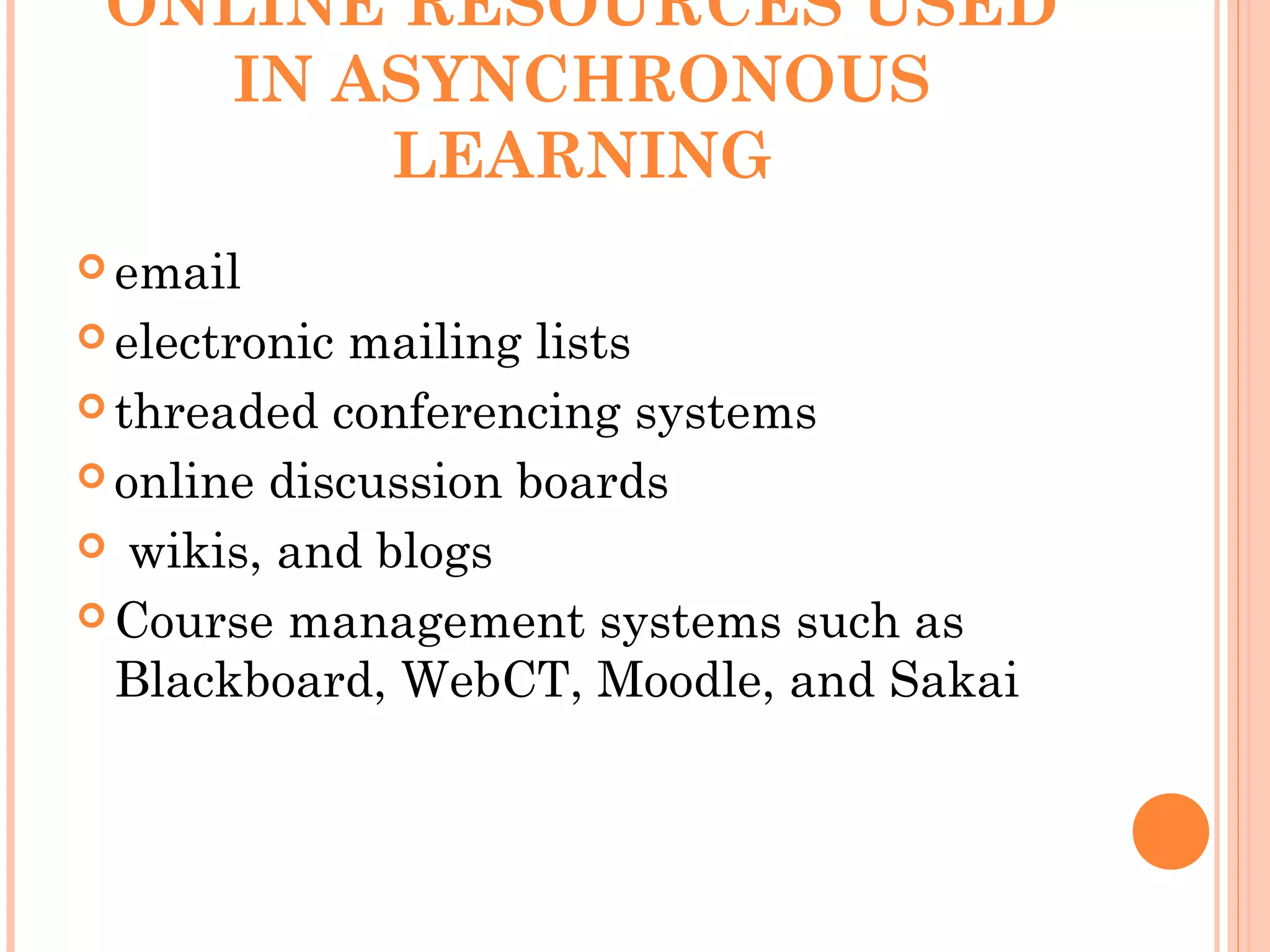 ONLINE RESOURCES USED
IN ASYNCHRONOUS
LEARNING
 email
 electronic mailing lists
 threaded conferencing systems
 online discussion boards
 wikis, and blogs
 Course management systems such as
Blackboard, WebCT, Moodle, and Sakai
 