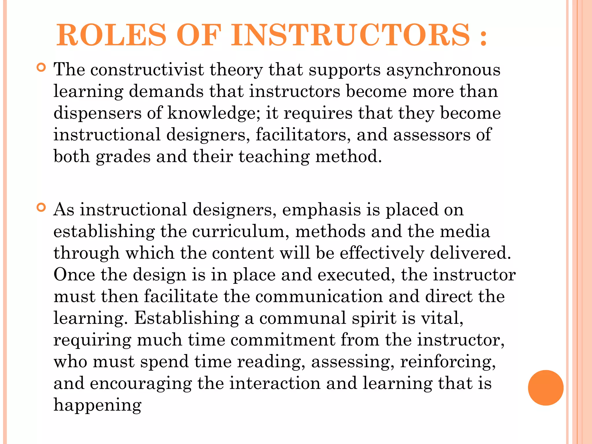 ROLES OF INSTRUCTORS :
 The constructivist theory that supports asynchronous
learning demands that instructors become more than
dispensers of knowledge; it requires that they become
instructional designers, facilitators, and assessors of
both grades and their teaching method.
 As instructional designers, emphasis is placed on
establishing the curriculum, methods and the media
through which the content will be effectively delivered.
Once the design is in place and executed, the instructor
must then facilitate the communication and direct the
learning. Establishing a communal spirit is vital,
requiring much time commitment from the instructor,
who must spend time reading, assessing, reinforcing,
and encouraging the interaction and learning that is
happening
 