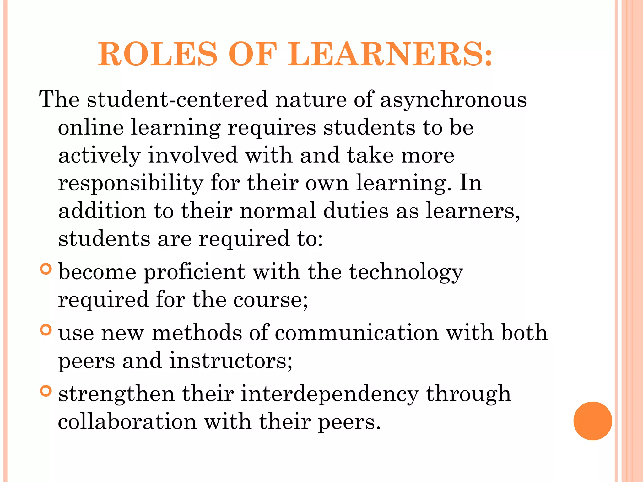 ROLES OF LEARNERS:
The student-centered nature of asynchronous
online learning requires students to be
actively involved with and take more
responsibility for their own learning. In
addition to their normal duties as learners,
students are required to:
 become proficient with the technology
required for the course;
 use new methods of communication with both
peers and instructors;
 strengthen their interdependency through
collaboration with their peers.
 