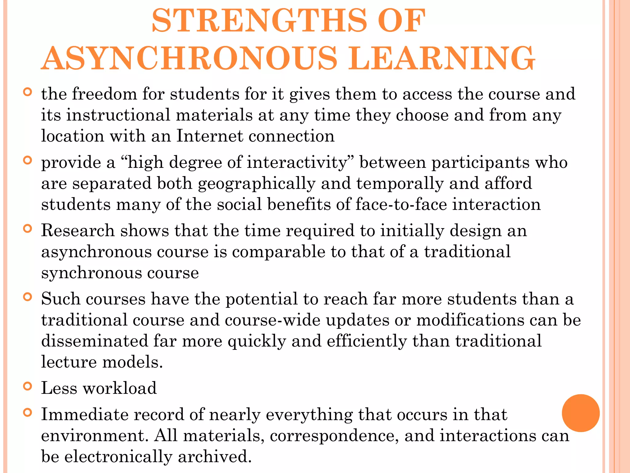 STRENGTHS OF
ASYNCHRONOUS LEARNING
 the freedom for students for it gives them to access the course and
its instructional materials at any time they choose and from any
location with an Internet connection
 provide a “high degree of interactivity” between participants who
are separated both geographically and temporally and afford
students many of the social benefits of face-to-face interaction
 Research shows that the time required to initially design an
asynchronous course is comparable to that of a traditional
synchronous course
 Such courses have the potential to reach far more students than a
traditional course and course-wide updates or modifications can be
disseminated far more quickly and efficiently than traditional
lecture models.
 Less workload
 Immediate record of nearly everything that occurs in that
environment. All materials, correspondence, and interactions can
be electronically archived.
 