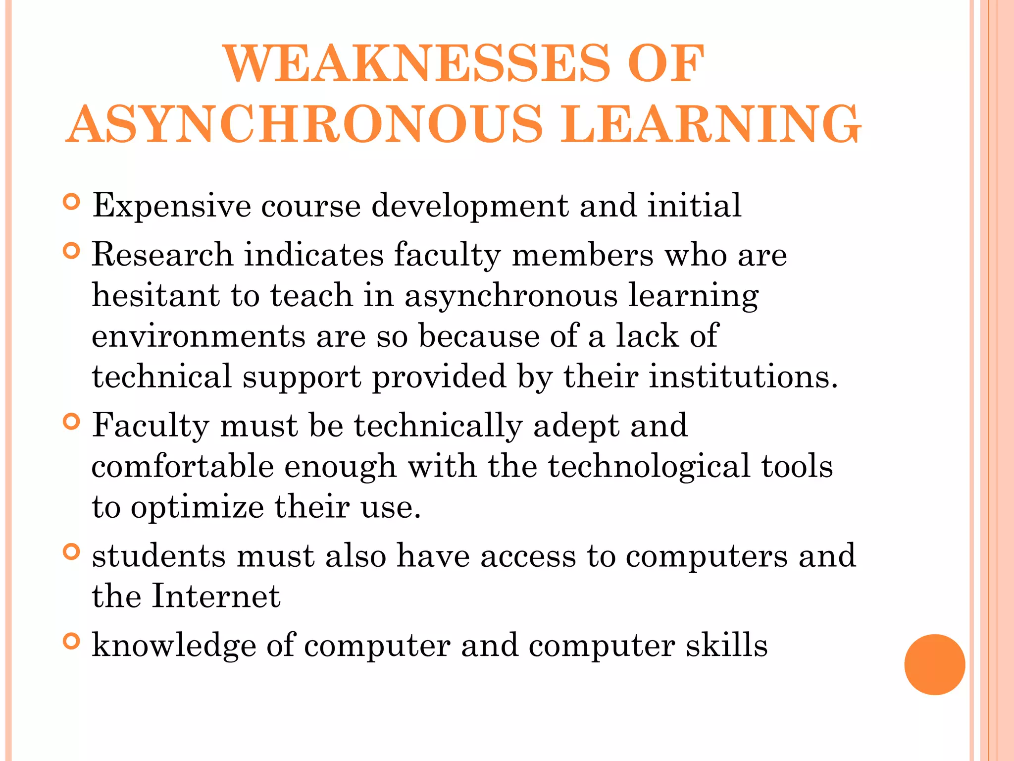 WEAKNESSES OF
ASYNCHRONOUS LEARNING
 Expensive course development and initial
 Research indicates faculty members who are
hesitant to teach in asynchronous learning
environments are so because of a lack of
technical support provided by their institutions.
 Faculty must be technically adept and
comfortable enough with the technological tools
to optimize their use.
 students must also have access to computers and
the Internet
 knowledge of computer and computer skills
 