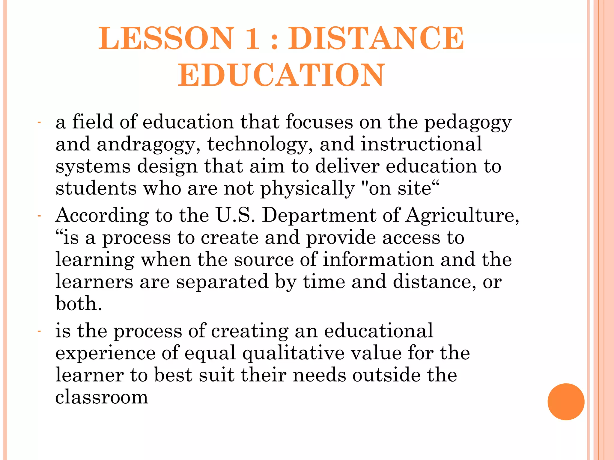 LESSON 1 : DISTANCE
EDUCATION
- a field of education that focuses on the pedagogy
and andragogy, technology, and instructional
systems design that aim to deliver education to
students who are not physically "on site“
- According to the U.S. Department of Agriculture,
“is a process to create and provide access to
learning when the source of information and the
learners are separated by time and distance, or
both.
- is the process of creating an educational
experience of equal qualitative value for the
learner to best suit their needs outside the
classroom
 