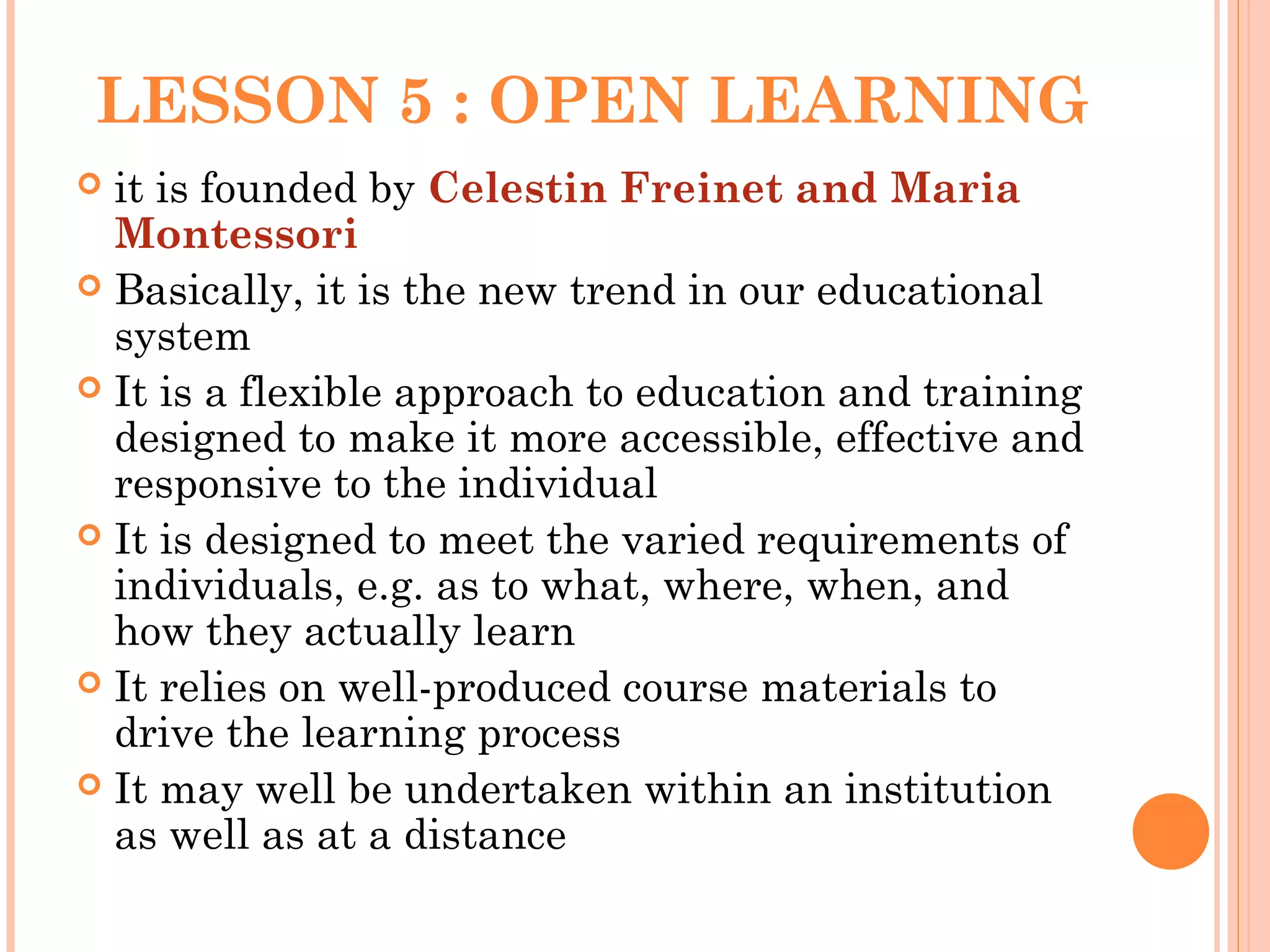 LESSON 5 : OPEN LEARNING
 it is founded by Celestin Freinet and Maria
Montessori
 Basically, it is the new trend in our educational
system
 It is a flexible approach to education and training
designed to make it more accessible, effective and
responsive to the individual
 It is designed to meet the varied requirements of
individuals, e.g. as to what, where, when, and
how they actually learn
 It relies on well-produced course materials to
drive the learning process
 It may well be undertaken within an institution
as well as at a distance
 