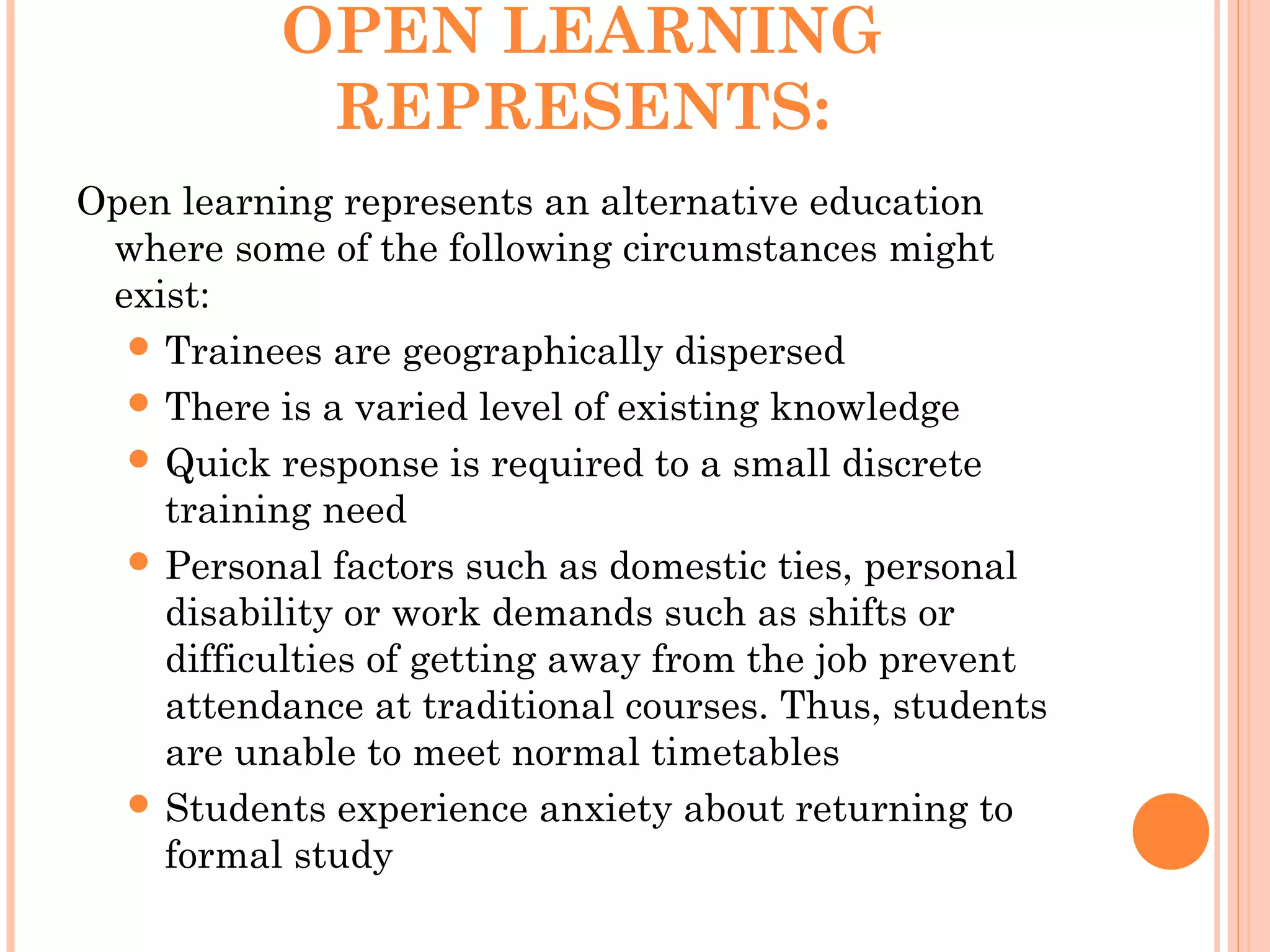 OPEN LEARNING
REPRESENTS:
Open learning represents an alternative education
where some of the following circumstances might
exist:
 Trainees are geographically dispersed
 There is a varied level of existing knowledge
 Quick response is required to a small discrete
training need
 Personal factors such as domestic ties, personal
disability or work demands such as shifts or
difficulties of getting away from the job prevent
attendance at traditional courses. Thus, students
are unable to meet normal timetables
 Students experience anxiety about returning to
formal study
 