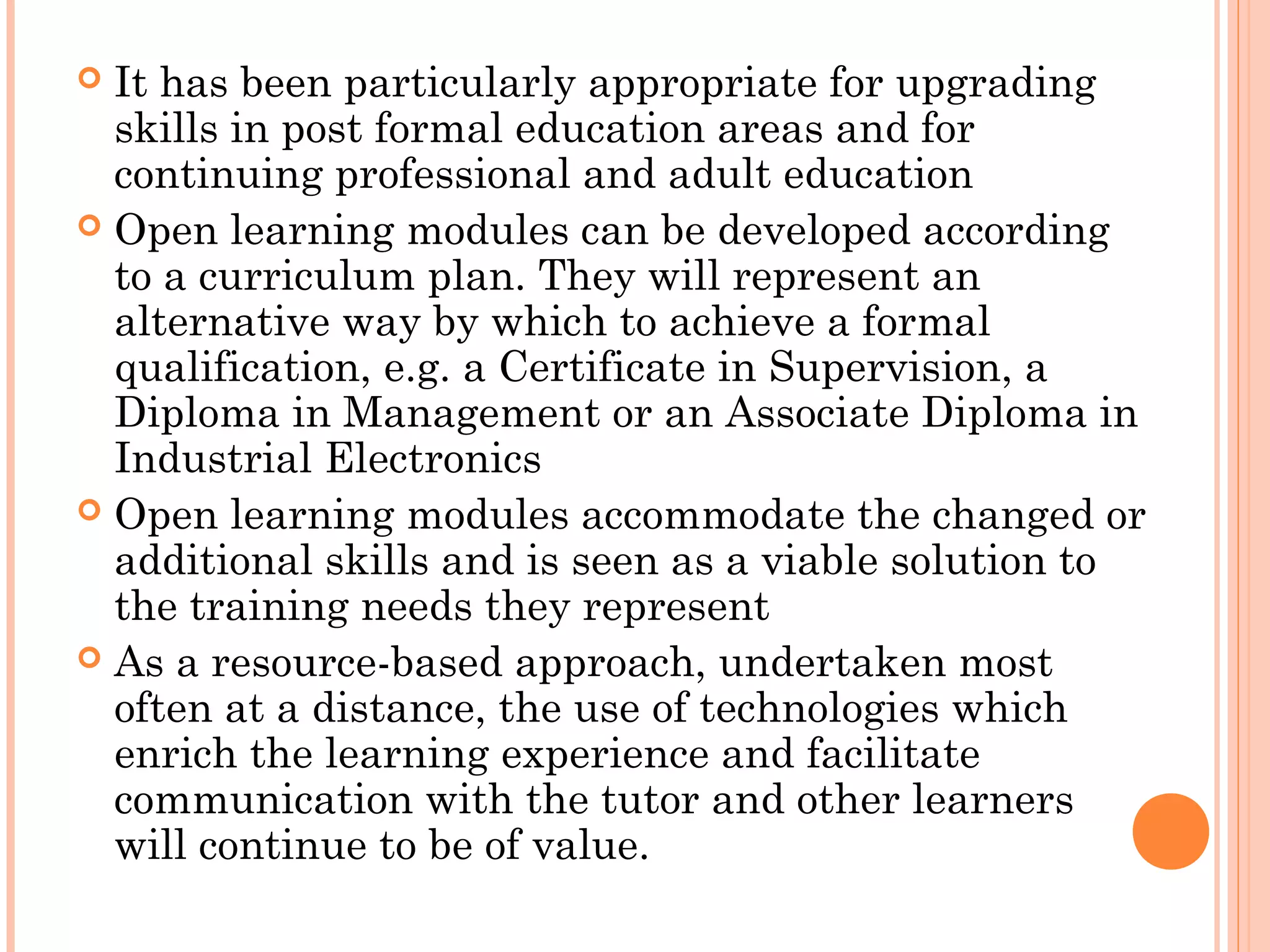  It has been particularly appropriate for upgrading
skills in post formal education areas and for
continuing professional and adult education
 Open learning modules can be developed according
to a curriculum plan. They will represent an
alternative way by which to achieve a formal
qualification, e.g. a Certificate in Supervision, a
Diploma in Management or an Associate Diploma in
Industrial Electronics
 Open learning modules accommodate the changed or
additional skills and is seen as a viable solution to
the training needs they represent
 As a resource-based approach, undertaken most
often at a distance, the use of technologies which
enrich the learning experience and facilitate
communication with the tutor and other learners
will continue to be of value.
 