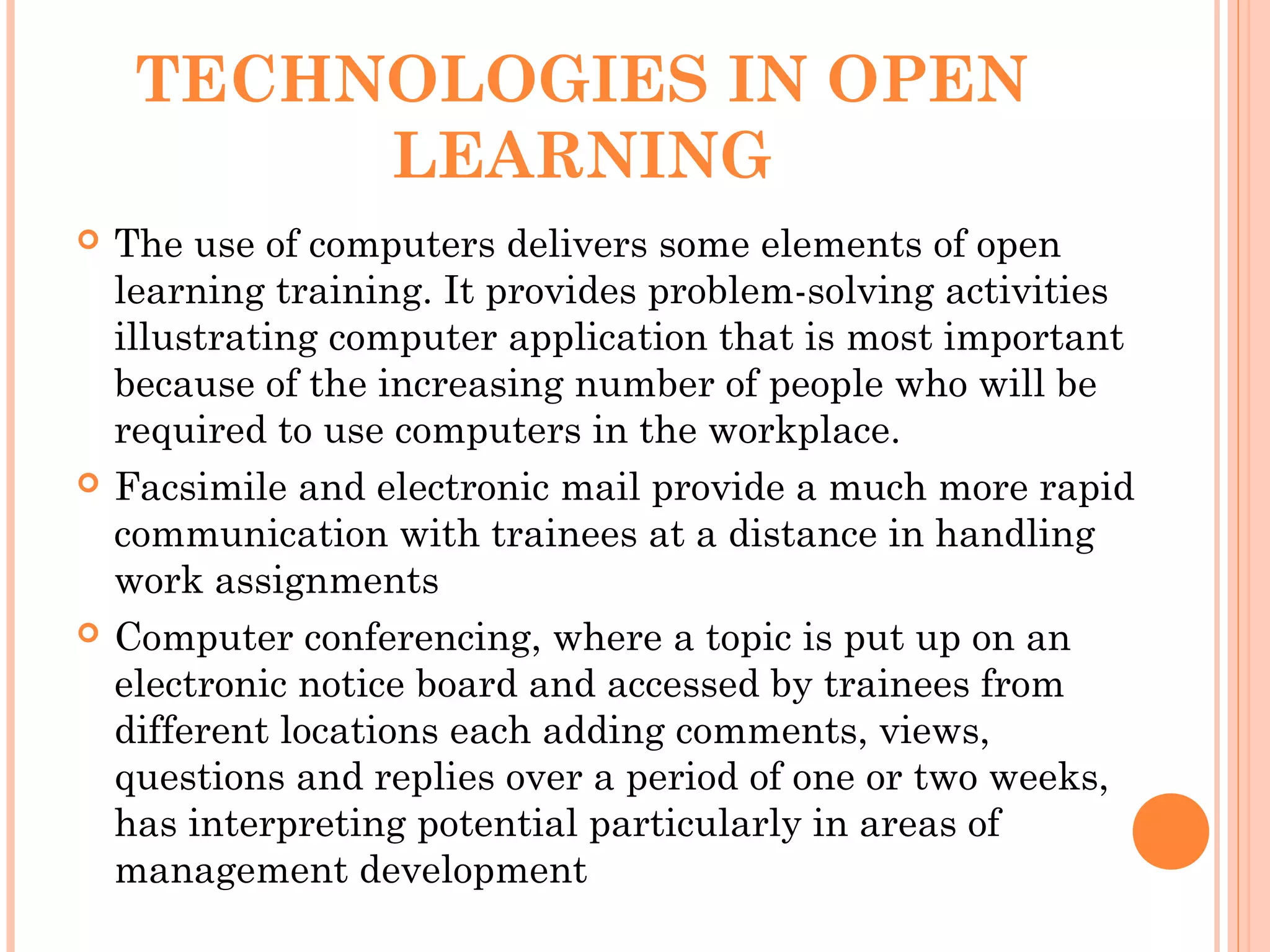 TECHNOLOGIES IN OPEN
LEARNING
 The use of computers delivers some elements of open
learning training. It provides problem-solving activities
illustrating computer application that is most important
because of the increasing number of people who will be
required to use computers in the workplace.
 Facsimile and electronic mail provide a much more rapid
communication with trainees at a distance in handling
work assignments
 Computer conferencing, where a topic is put up on an
electronic notice board and accessed by trainees from
different locations each adding comments, views,
questions and replies over a period of one or two weeks,
has interpreting potential particularly in areas of
management development
 