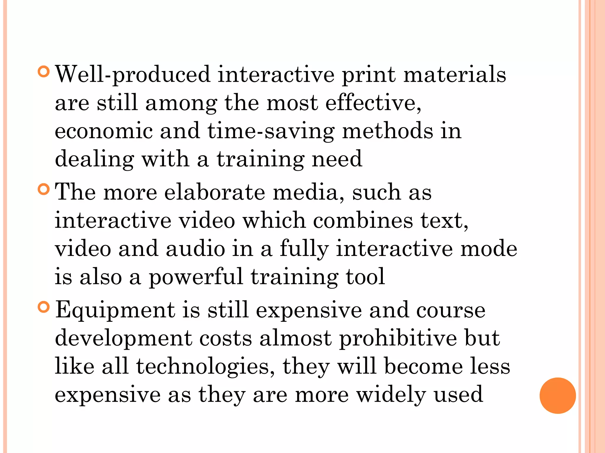  Well-produced interactive print materials
are still among the most effective,
economic and time-saving methods in
dealing with a training need
 The more elaborate media, such as
interactive video which combines text,
video and audio in a fully interactive mode
is also a powerful training tool
 Equipment is still expensive and course
development costs almost prohibitive but
like all technologies, they will become less
expensive as they are more widely used
 