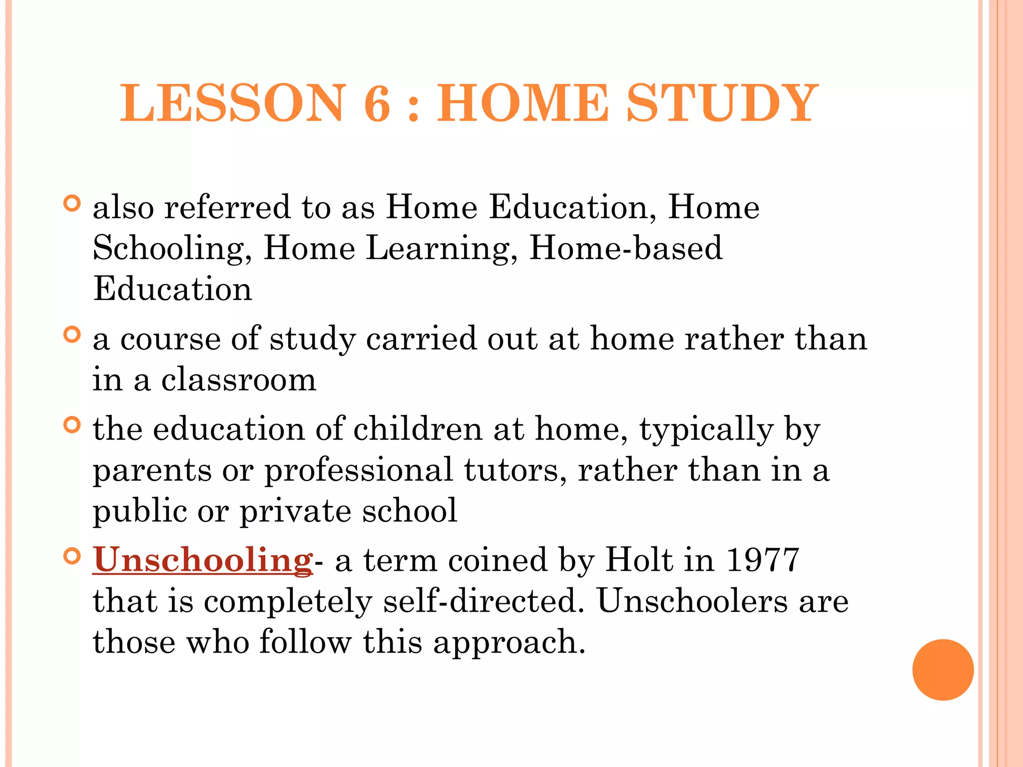 LESSON 6 : HOME STUDY
 also referred to as Home Education, Home
Schooling, Home Learning, Home-based
Education
 a course of study carried out at home rather than
in a classroom
 the education of children at home, typically by
parents or professional tutors, rather than in a
public or private school
 Unschooling- a term coined by Holt in 1977
that is completely self-directed. Unschoolers are
those who follow this approach.
 