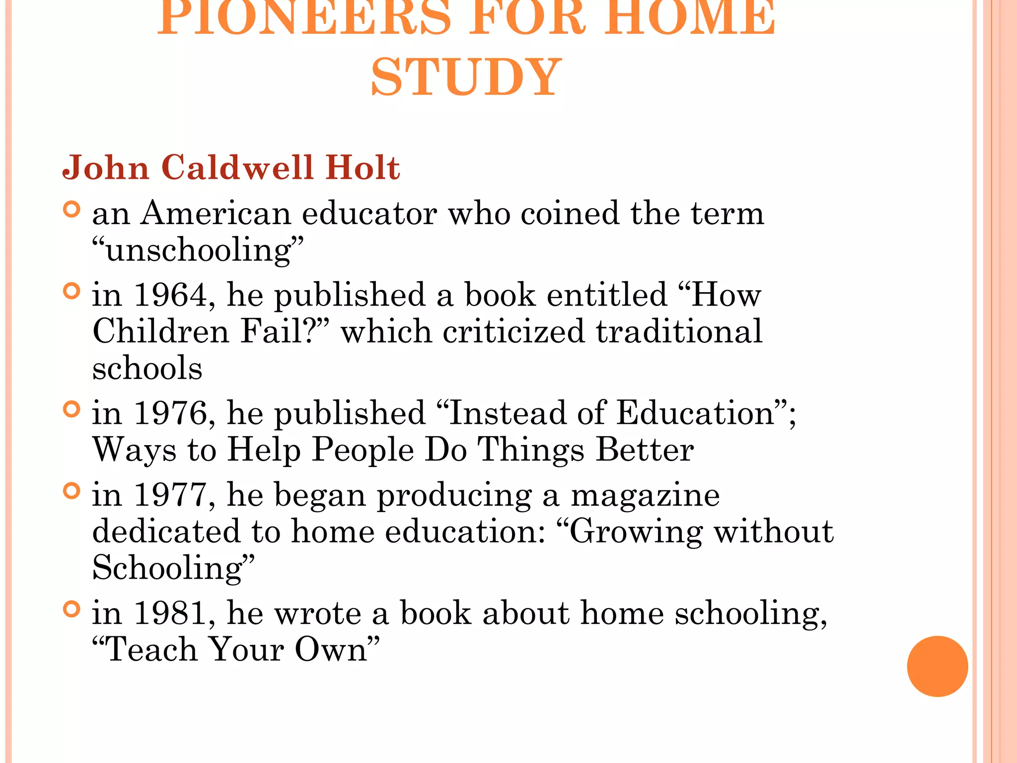 PIONEERS FOR HOME
STUDY
John Caldwell Holt
 an American educator who coined the term
“unschooling”
 in 1964, he published a book entitled “How
Children Fail?” which criticized traditional
schools
 in 1976, he published “Instead of Education”;
Ways to Help People Do Things Better
 in 1977, he began producing a magazine
dedicated to home education: “Growing without
Schooling”
 in 1981, he wrote a book about home schooling,
“Teach Your Own”
 