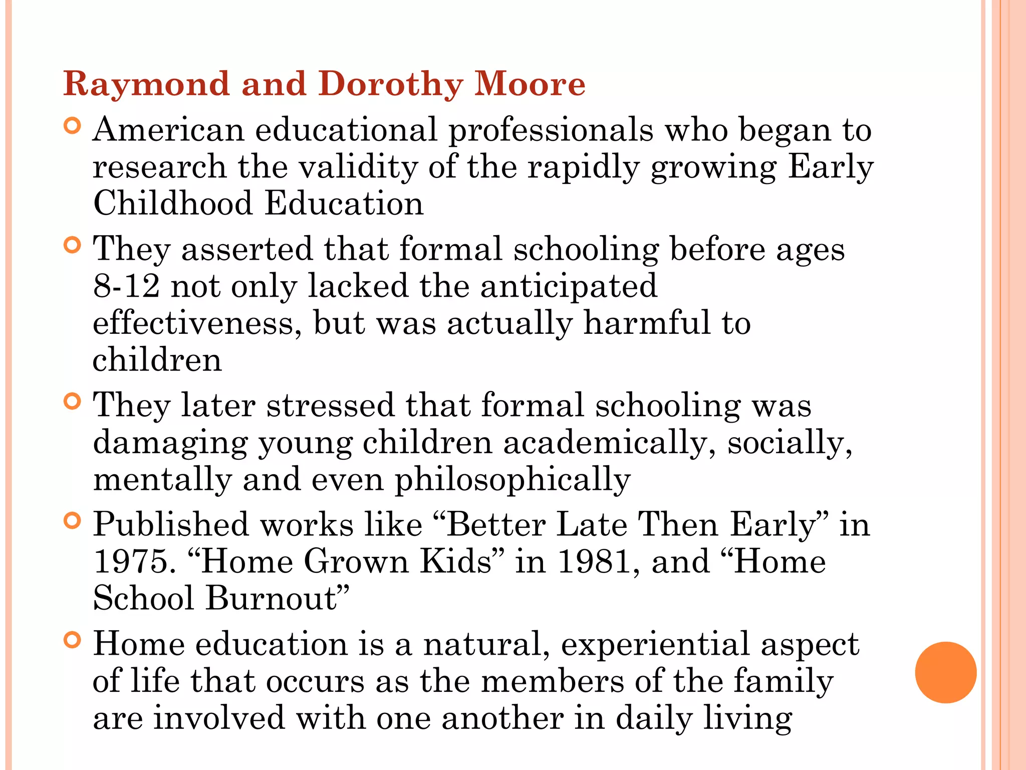 Raymond and Dorothy Moore
 American educational professionals who began to
research the validity of the rapidly growing Early
Childhood Education
 They asserted that formal schooling before ages
8-12 not only lacked the anticipated
effectiveness, but was actually harmful to
children
 They later stressed that formal schooling was
damaging young children academically, socially,
mentally and even philosophically
 Published works like “Better Late Then Early” in
1975. “Home Grown Kids” in 1981, and “Home
School Burnout”
 Home education is a natural, experiential aspect
of life that occurs as the members of the family
are involved with one another in daily living
 