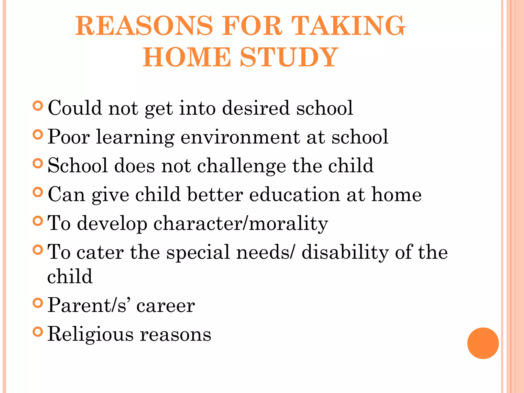REASONS FOR TAKING
HOME STUDY
 Could not get into desired school
 Poor learning environment at school
 School does not challenge the child
 Can give child better education at home
 To develop character/morality
 To cater the special needs/ disability of the
child
 Parent/s’ career
 Religious reasons
 