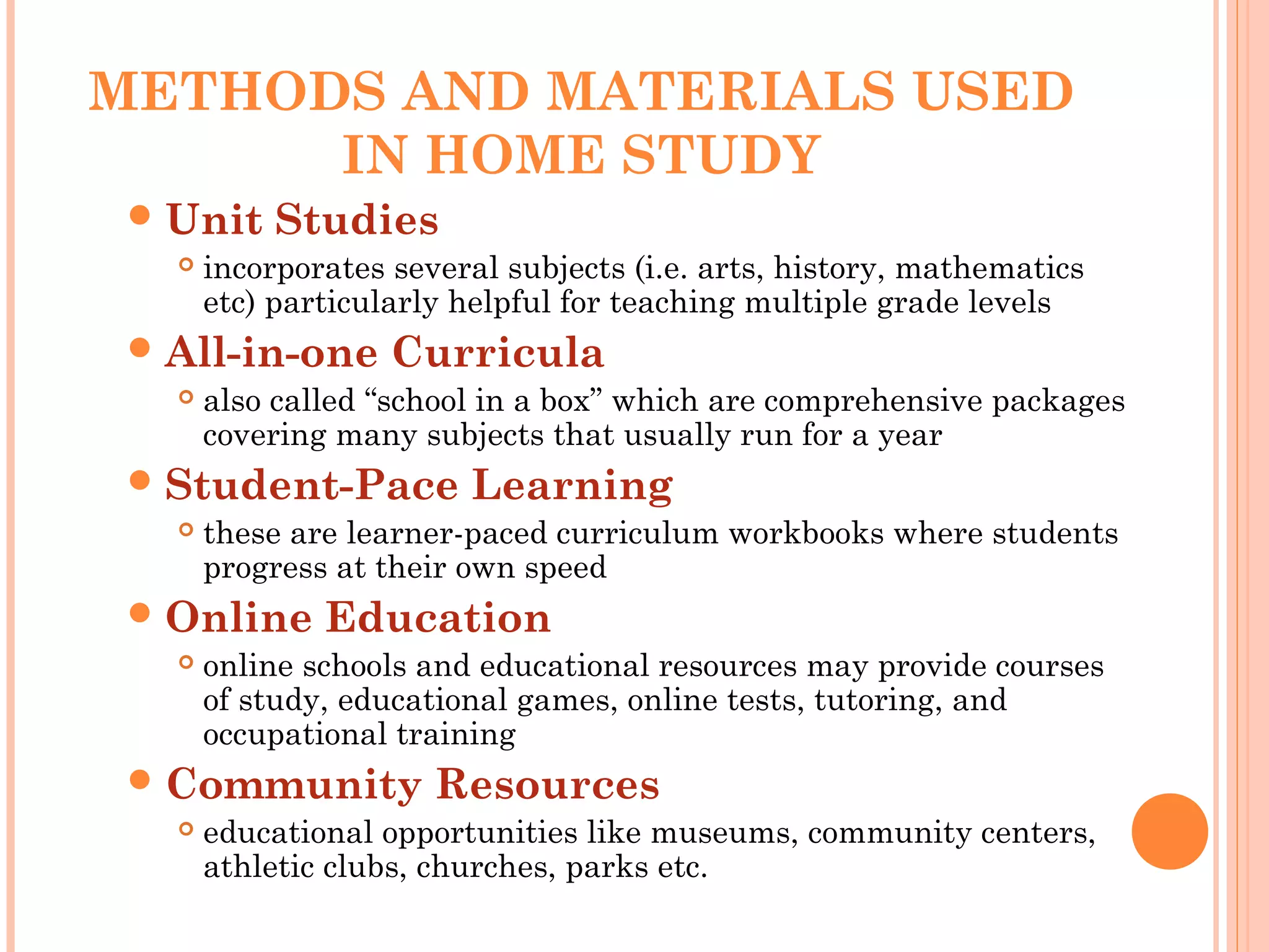 METHODS AND MATERIALS USED
IN HOME STUDY
Unit Studies
 incorporates several subjects (i.e. arts, history, mathematics
etc) particularly helpful for teaching multiple grade levels
All-in-one Curricula
 also called “school in a box” which are comprehensive packages
covering many subjects that usually run for a year
Student-Pace Learning
 these are learner-paced curriculum workbooks where students
progress at their own speed
Online Education
 online schools and educational resources may provide courses
of study, educational games, online tests, tutoring, and
occupational training
Community Resources
 educational opportunities like museums, community centers,
athletic clubs, churches, parks etc.
 