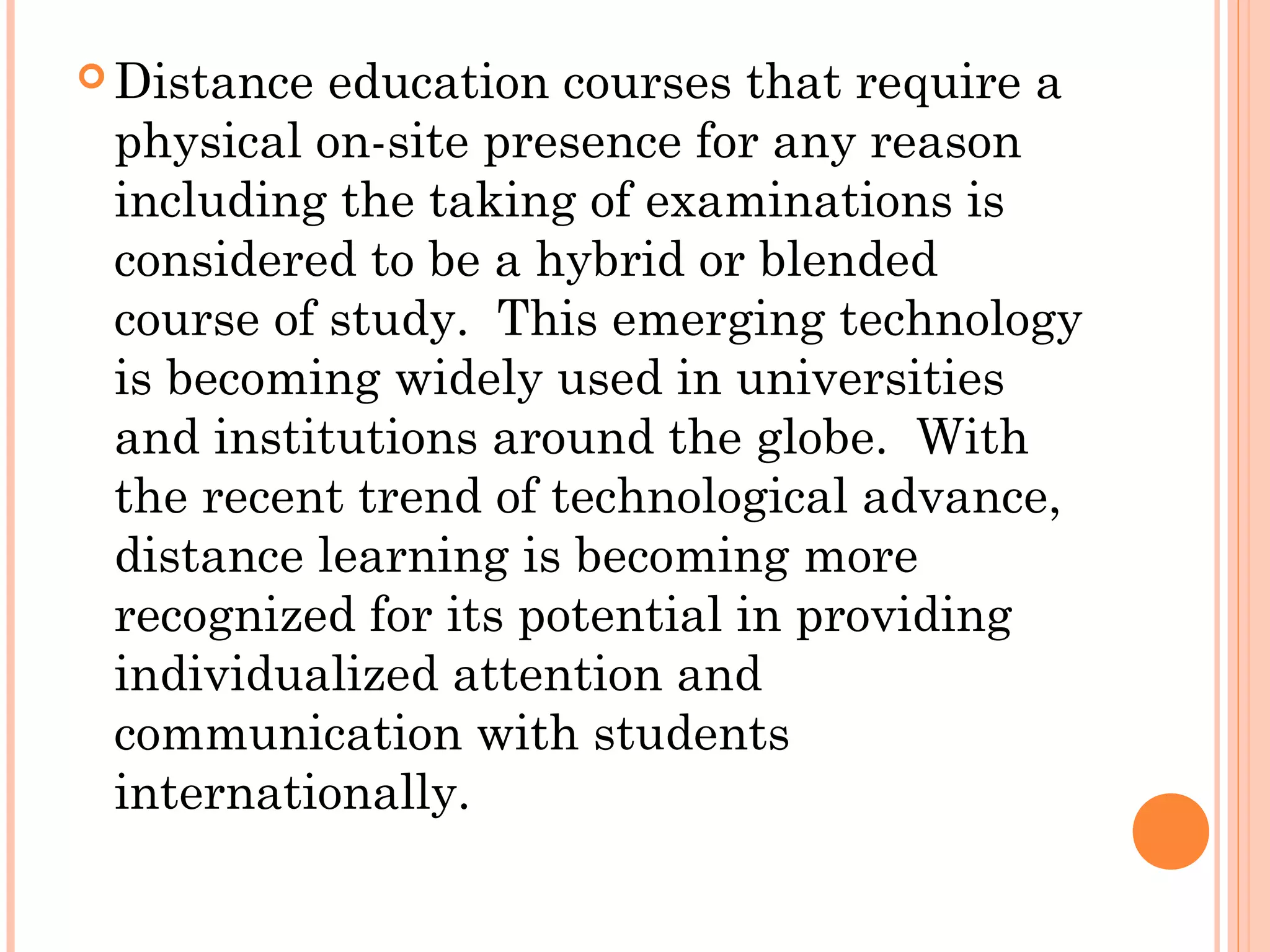  Distance education courses that require a
physical on-site presence for any reason
including the taking of examinations is
considered to be a hybrid or blended
course of study. This emerging technology
is becoming widely used in universities
and institutions around the globe. With
the recent trend of technological advance,
distance learning is becoming more
recognized for its potential in providing
individualized attention and
communication with students
internationally.
 