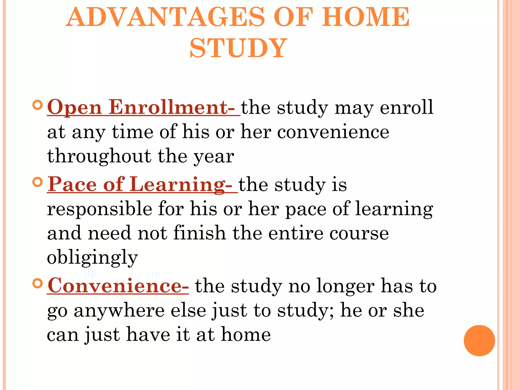 ADVANTAGES OF HOME
STUDY
 Open Enrollment- the study may enroll
at any time of his or her convenience
throughout the year
 Pace of Learning- the study is
responsible for his or her pace of learning
and need not finish the entire course
obligingly
 Convenience- the study no longer has to
go anywhere else just to study; he or she
can just have it at home
 