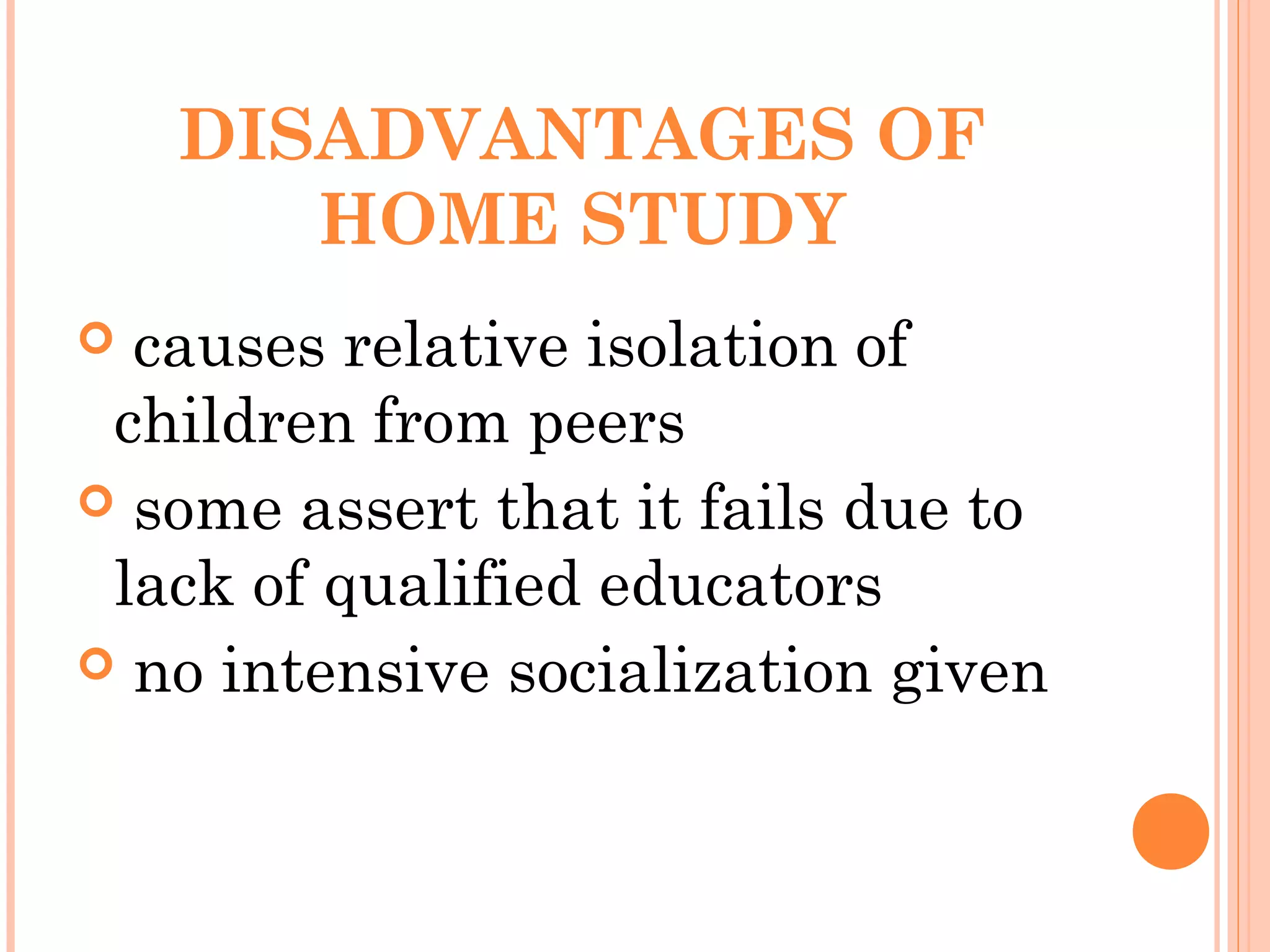 DISADVANTAGES OF
HOME STUDY
 causes relative isolation of
children from peers
 some assert that it fails due to
lack of qualified educators
 no intensive socialization given
 