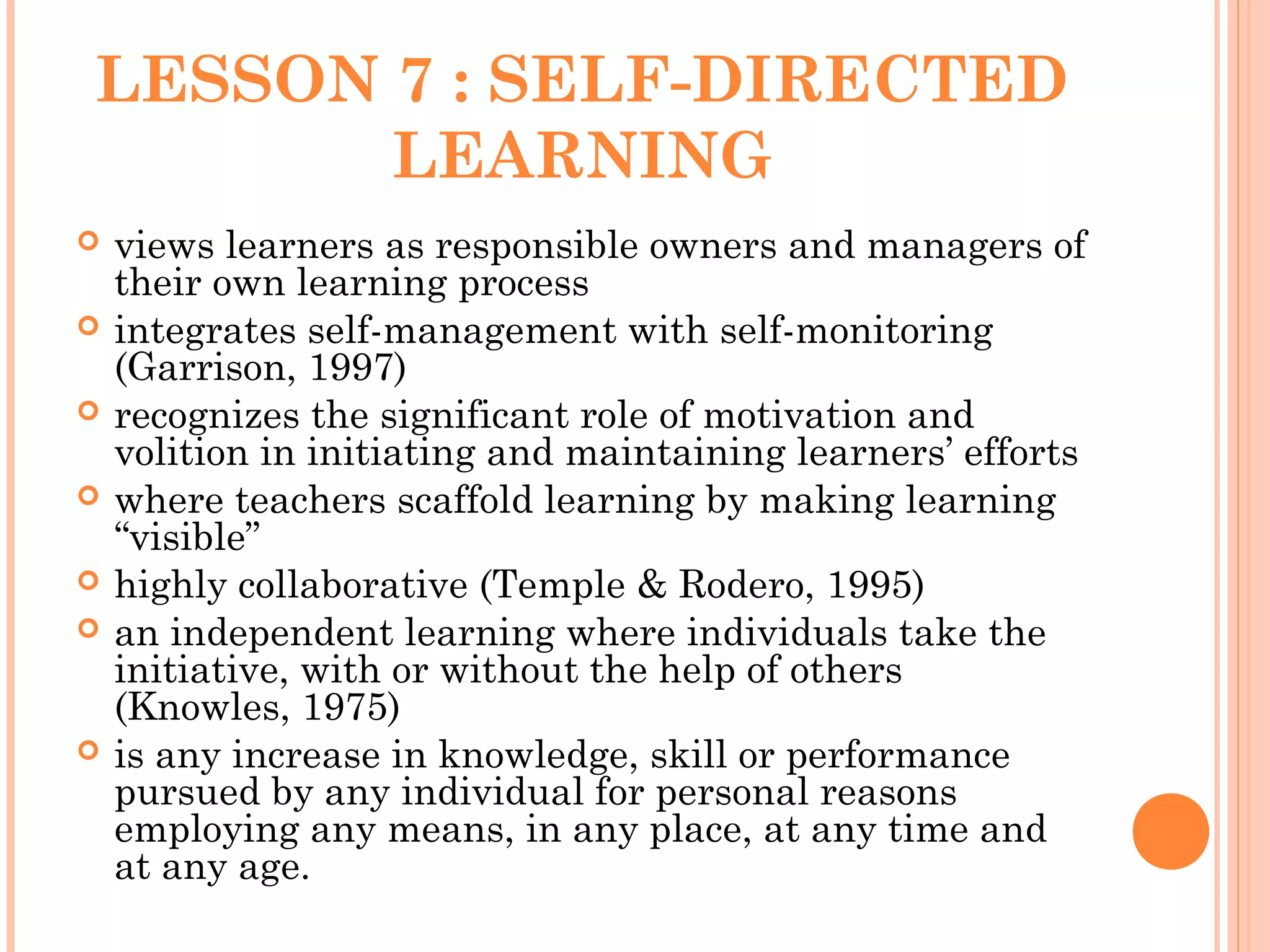 LESSON 7 : SELF-DIRECTED
LEARNING
 views learners as responsible owners and managers of
their own learning process
 integrates self-management with self-monitoring
(Garrison, 1997)
 recognizes the significant role of motivation and
volition in initiating and maintaining learners’ efforts
 where teachers scaffold learning by making learning
“visible”
 highly collaborative (Temple & Rodero, 1995)
 an independent learning where individuals take the
initiative, with or without the help of others
(Knowles, 1975)
 is any increase in knowledge, skill or performance
pursued by any individual for personal reasons
employing any means, in any place, at any time and
at any age.
 