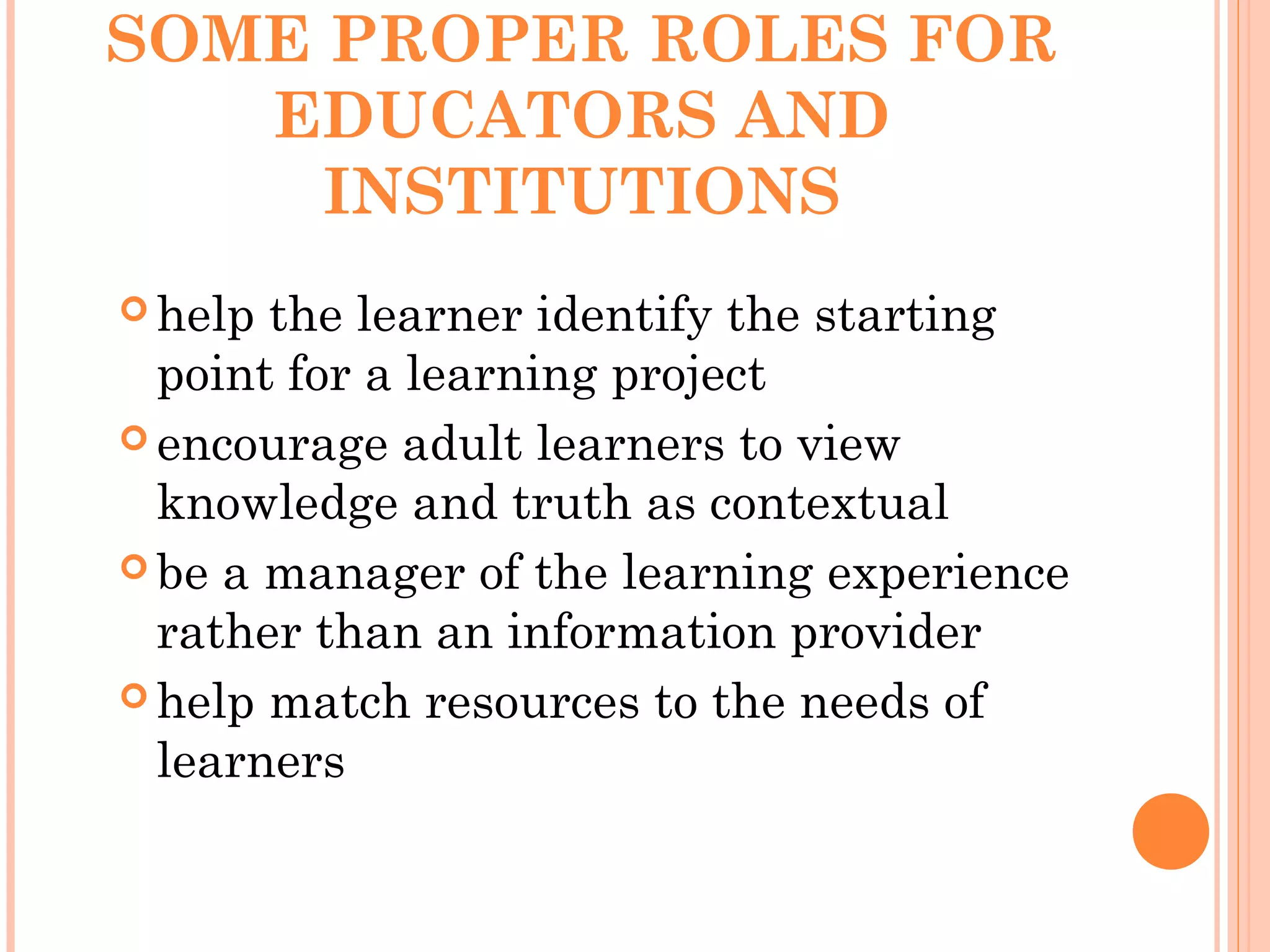 SOME PROPER ROLES FOR
EDUCATORS AND
INSTITUTIONS
 help the learner identify the starting
point for a learning project
 encourage adult learners to view
knowledge and truth as contextual
 be a manager of the learning experience
rather than an information provider
 help match resources to the needs of
learners
 