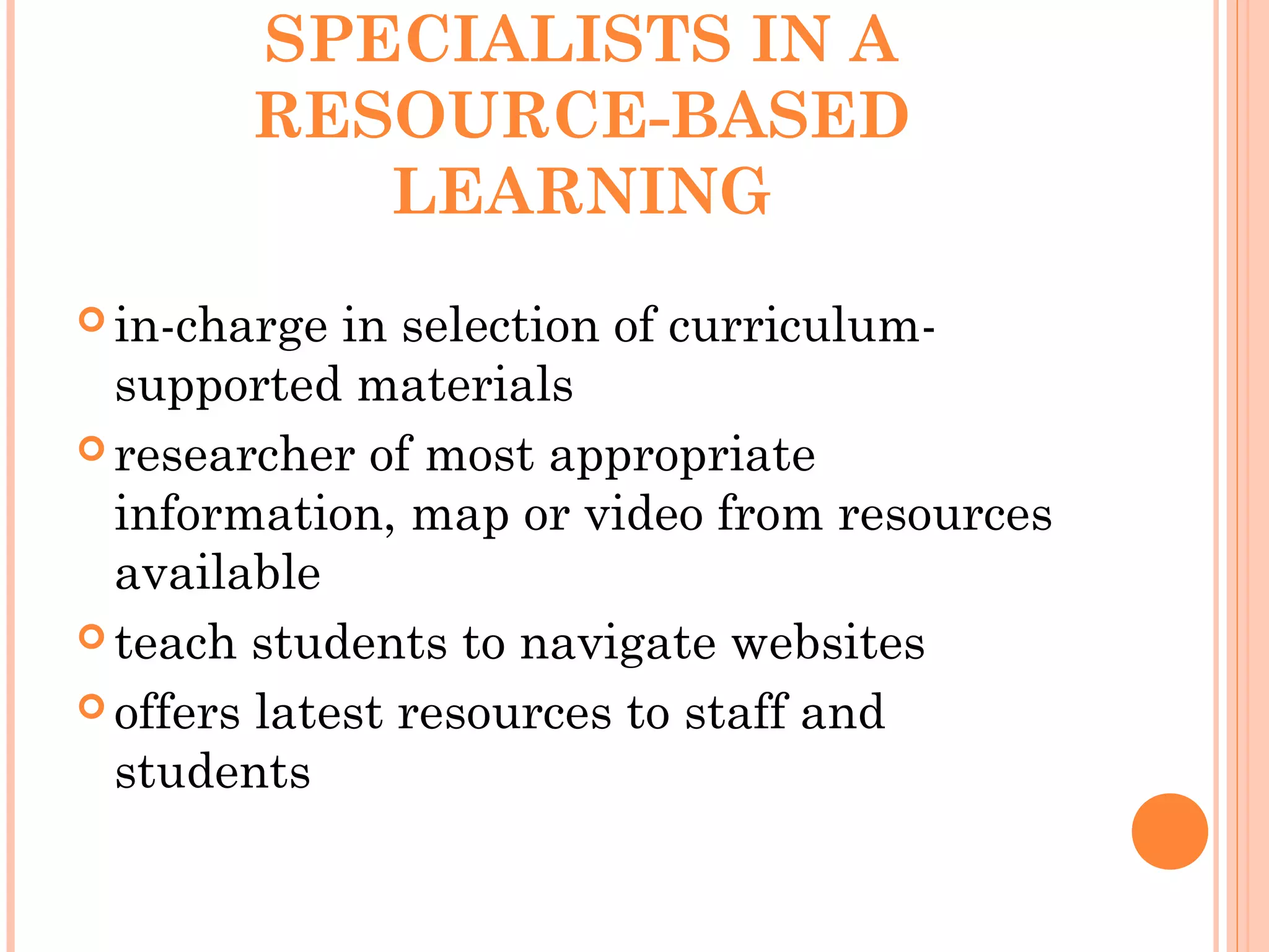 SPECIALISTS IN A
RESOURCE-BASED
LEARNING
 in-charge in selection of curriculum-
supported materials
 researcher of most appropriate
information, map or video from resources
available
 teach students to navigate websites
 offers latest resources to staff and
students
 