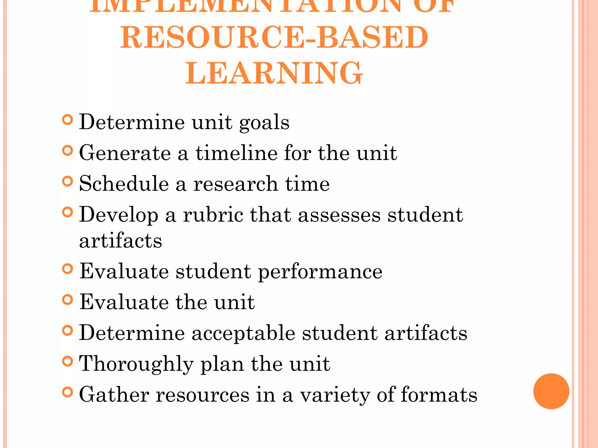IMPLEMENTATION OF
RESOURCE-BASED
LEARNING
 Determine unit goals
 Generate a timeline for the unit
 Schedule a research time
 Develop a rubric that assesses student
artifacts
 Evaluate student performance
 Evaluate the unit
 Determine acceptable student artifacts
 Thoroughly plan the unit
 Gather resources in a variety of formats
 