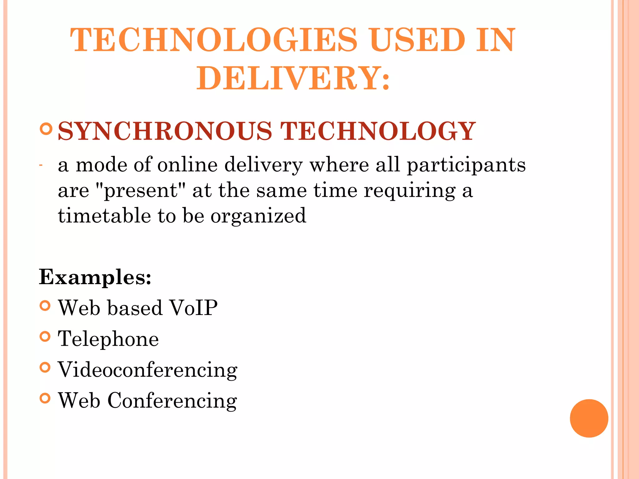 TECHNOLOGIES USED IN
DELIVERY:
 SYNCHRONOUS TECHNOLOGY
- a mode of online delivery where all participants
are "present" at the same time requiring a
timetable to be organized
Examples:
 Web based VoIP
 Telephone
 Videoconferencing
 Web Conferencing
 