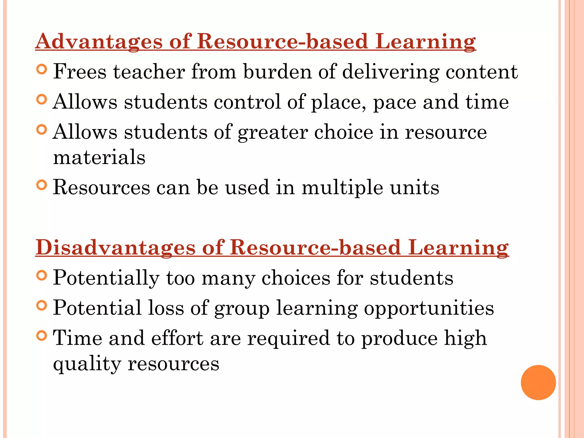 Advantages of Resource-based Learning
 Frees teacher from burden of delivering content
 Allows students control of place, pace and time
 Allows students of greater choice in resource
materials
 Resources can be used in multiple units
 
Disadvantages of Resource-based Learning
 Potentially too many choices for students
 Potential loss of group learning opportunities
 Time and effort are required to produce high
quality resources
 