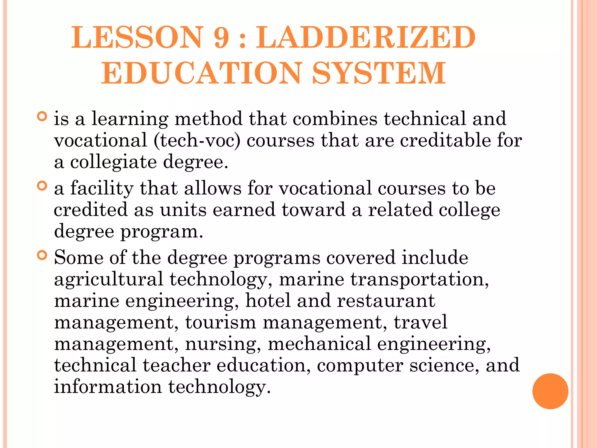 LESSON 9 : LADDERIZED
EDUCATION SYSTEM
 is a learning method that combines technical and
vocational (tech-voc) courses that are creditable for
a collegiate degree.
 a facility that allows for vocational courses to be
credited as units earned toward a related college
degree program.
 Some of the degree programs covered include
agricultural technology, marine transportation,
marine engineering, hotel and restaurant
management, tourism management, travel
management, nursing, mechanical engineering,
technical teacher education, computer science, and
information technology.
 