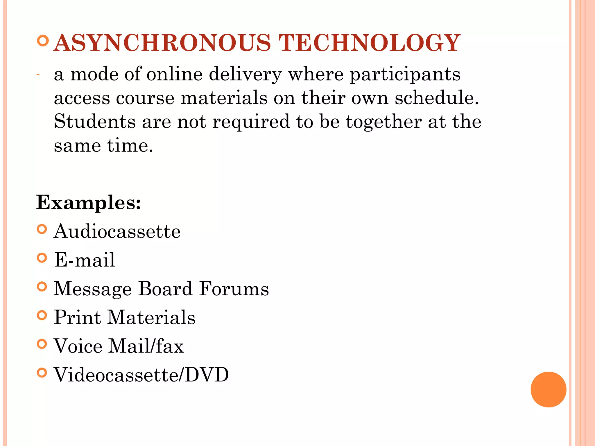  ASYNCHRONOUS TECHNOLOGY
- a mode of online delivery where participants
access course materials on their own schedule.
Students are not required to be together at the
same time.
Examples:
 Audiocassette
 E-mail
 Message Board Forums
 Print Materials
 Voice Mail/fax
 Videocassette/DVD
 