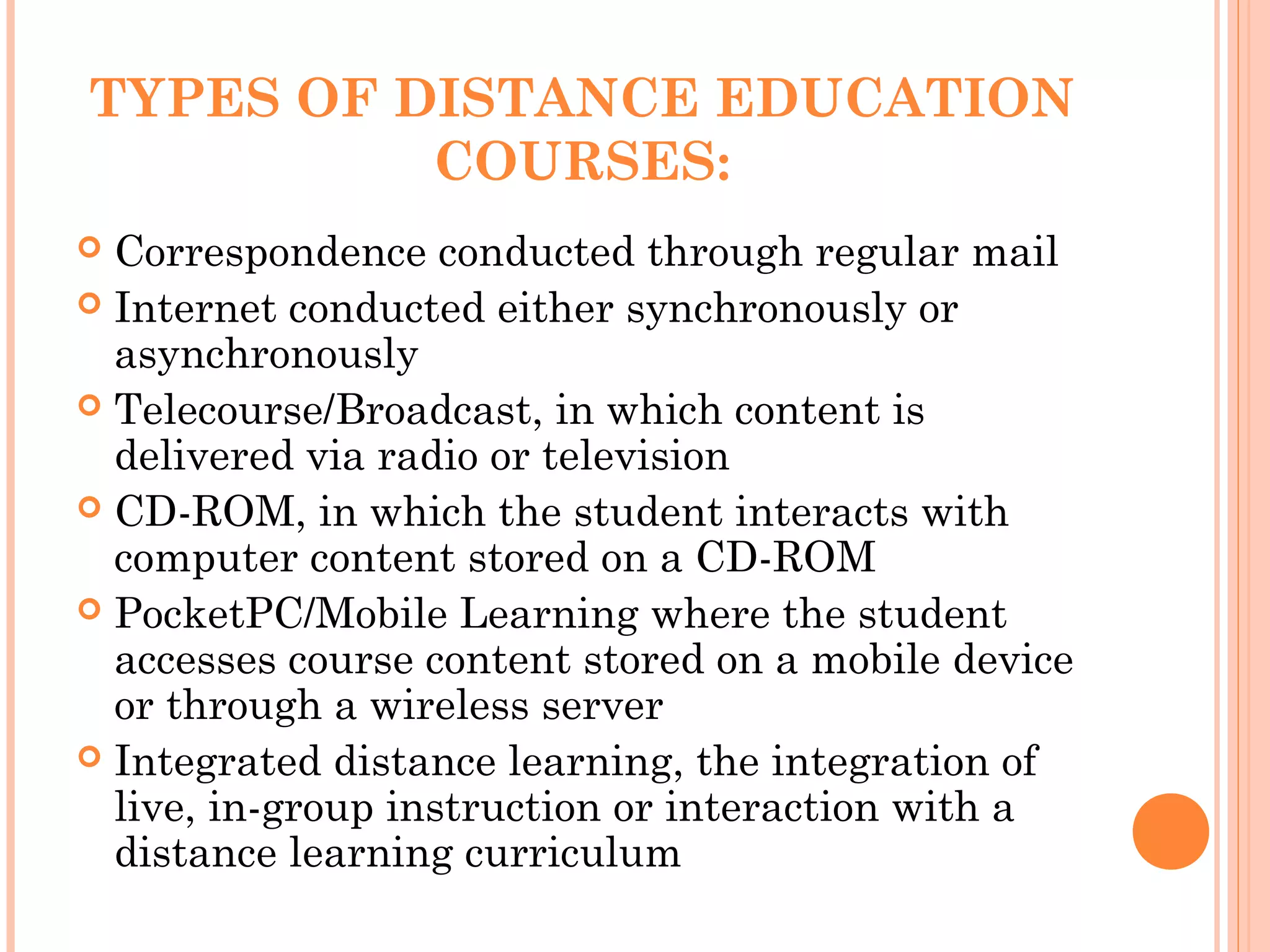 TYPES OF DISTANCE EDUCATION
COURSES:
 Correspondence conducted through regular mail
 Internet conducted either synchronously or
asynchronously
 Telecourse/Broadcast, in which content is
delivered via radio or television
 CD-ROM, in which the student interacts with
computer content stored on a CD-ROM
 PocketPC/Mobile Learning where the student
accesses course content stored on a mobile device
or through a wireless server
 Integrated distance learning, the integration of
live, in-group instruction or interaction with a
distance learning curriculum
 