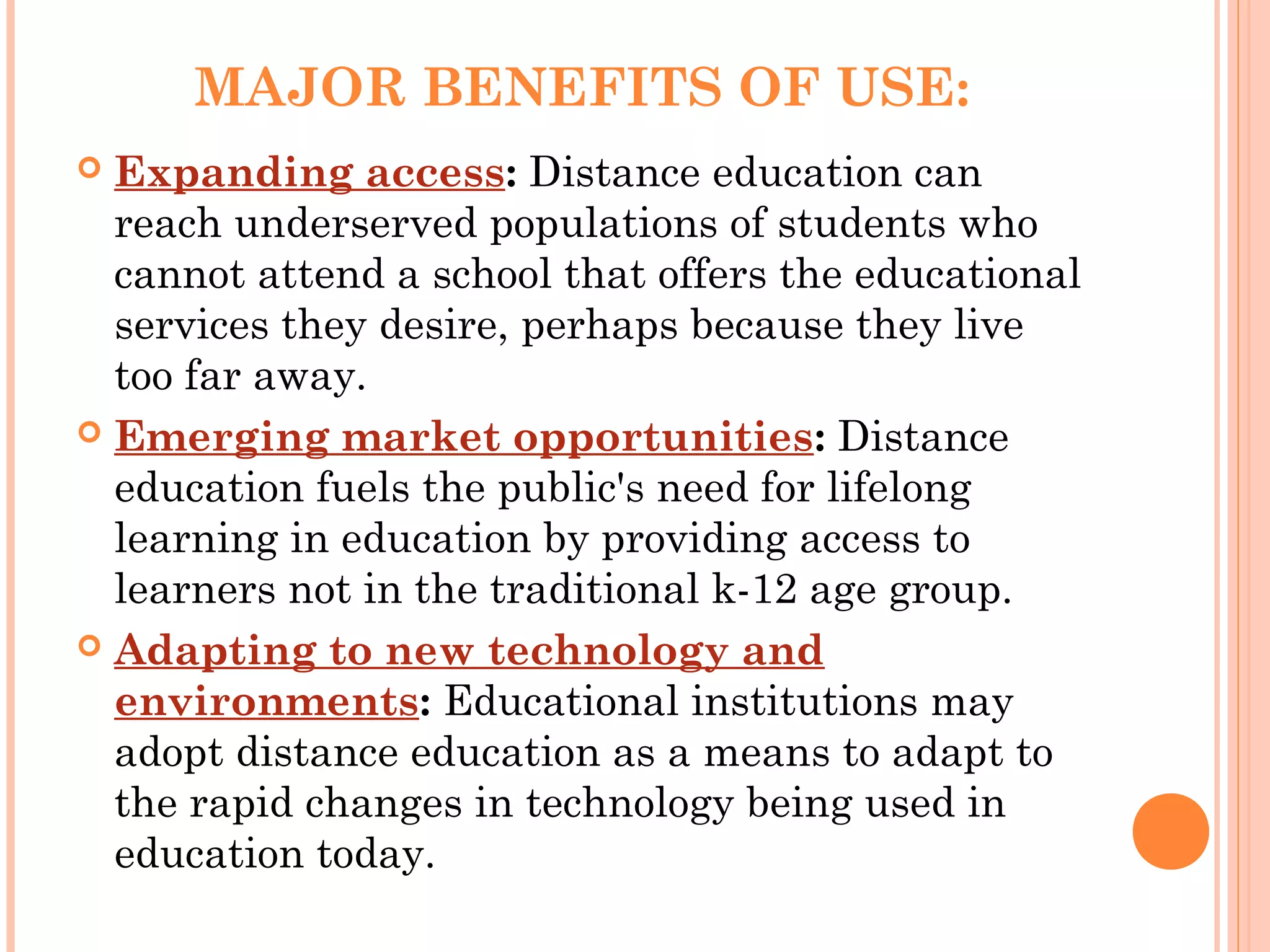 MAJOR BENEFITS OF USE:
 Expanding access: Distance education can
reach underserved populations of students who
cannot attend a school that offers the educational
services they desire, perhaps because they live
too far away.
 Emerging market opportunities: Distance
education fuels the public's need for lifelong
learning in education by providing access to
learners not in the traditional k-12 age group.
 Adapting to new technology and
environments: Educational institutions may
adopt distance education as a means to adapt to
the rapid changes in technology being used in
education today.
 