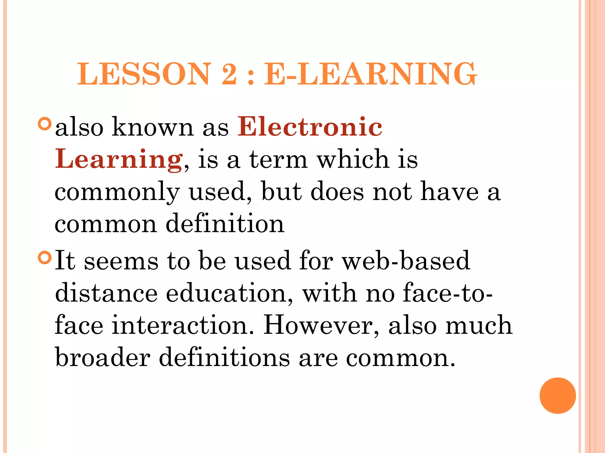LESSON 2 : E-LEARNING
also known as Electronic
Learning, is a term which is
commonly used, but does not have a
common definition
It seems to be used for web-based
distance education, with no face-to-
face interaction. However, also much
broader definitions are common.
 