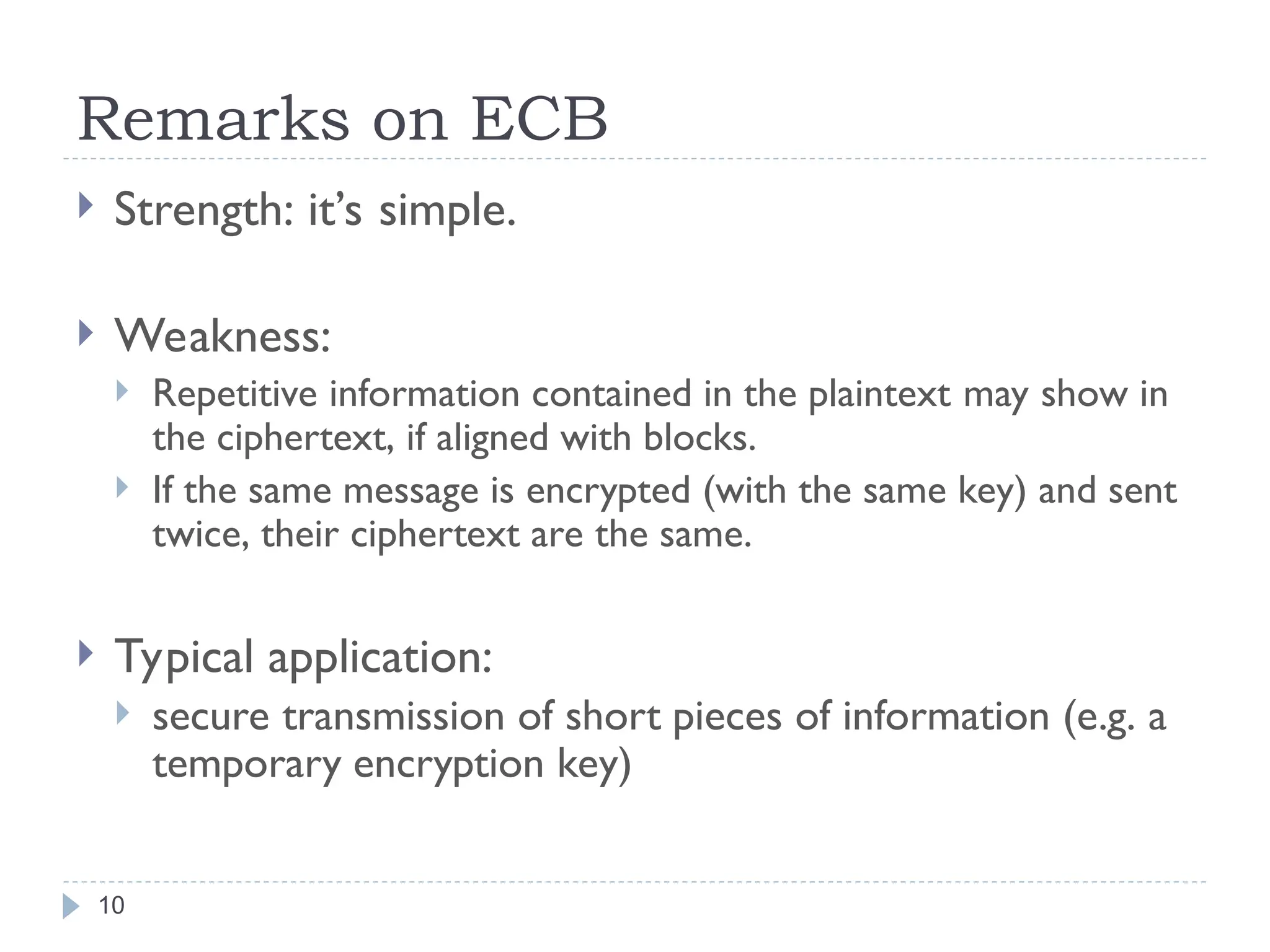 Remarks on ECB
10
 Strength: it’s simple.
 Weakness:
 Repetitive information contained in the plaintext may show in
the ciphertext, if aligned with blocks.
 If the same message is encrypted (with the same key) and sent
twice, their ciphertext are the same.
 Typical application:
 secure transmission of short pieces of information (e.g. a
temporary encryption key)
 