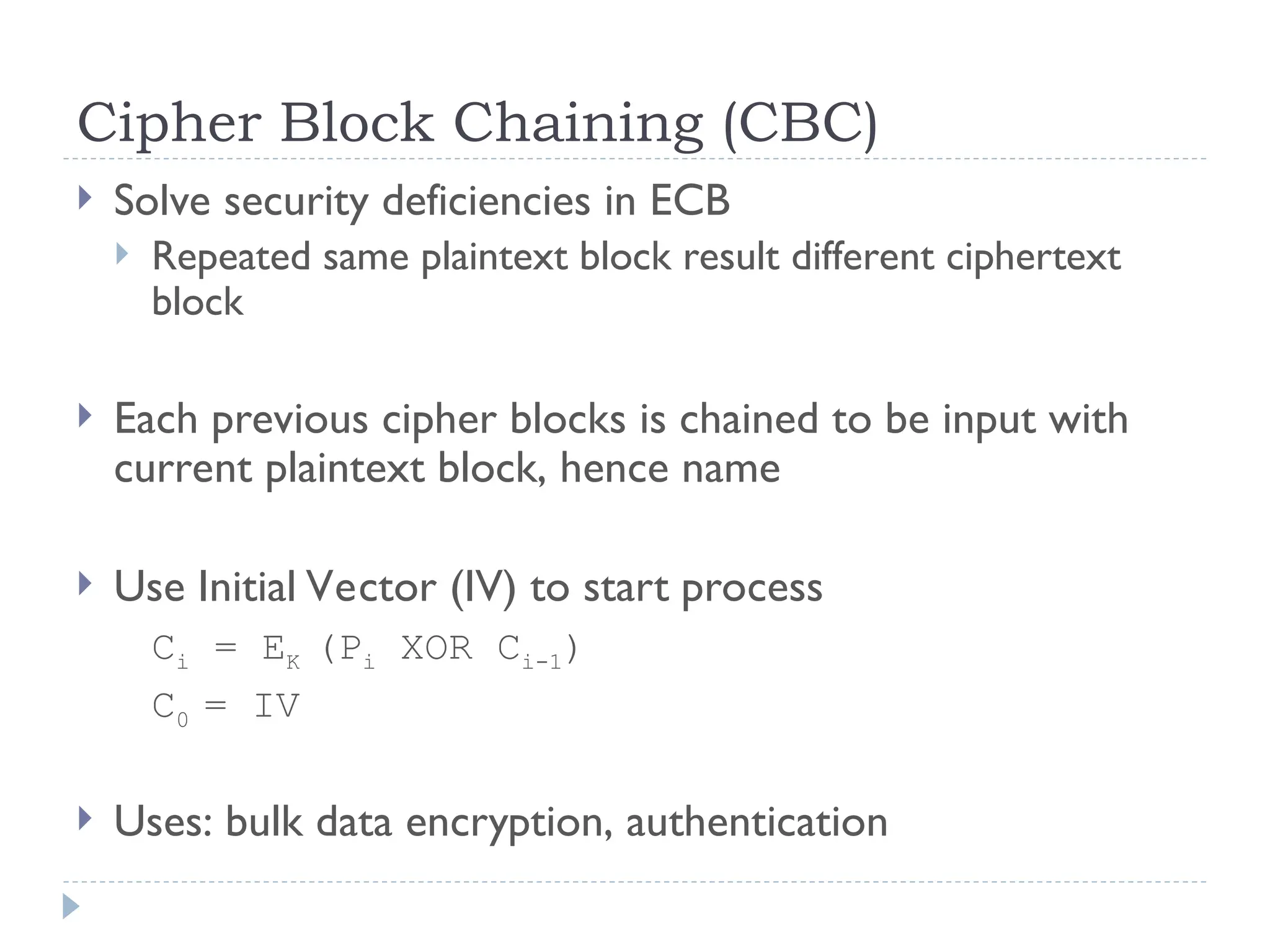 Cipher Block Chaining (CBC)
 Solve security deficiencies in ECB
 Repeated same plaintext block result different ciphertext
block
 Each previous cipher blocks is chained to be input with
current plaintext block, hence name
 Use Initial Vector (IV) to start process
Ci = EK (Pi XOR Ci-1)
C0 = IV
 Uses: bulk data encryption, authentication
 