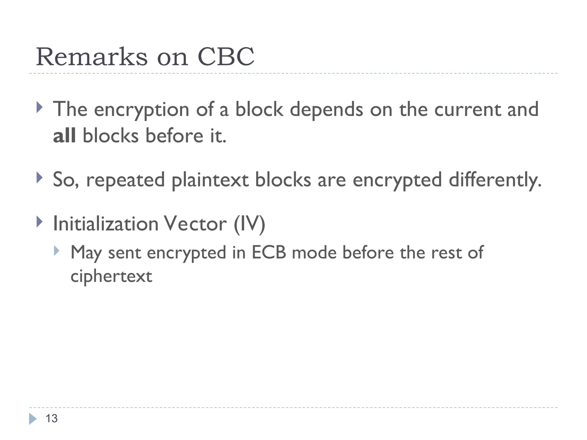 Remarks on CBC
13
 The encryption of a block depends on the current and
all blocks before it.
 So, repeated plaintext blocks are encrypted differently.
 Initialization Vector (IV)
 May sent encrypted in ECB mode before the rest of
ciphertext
 